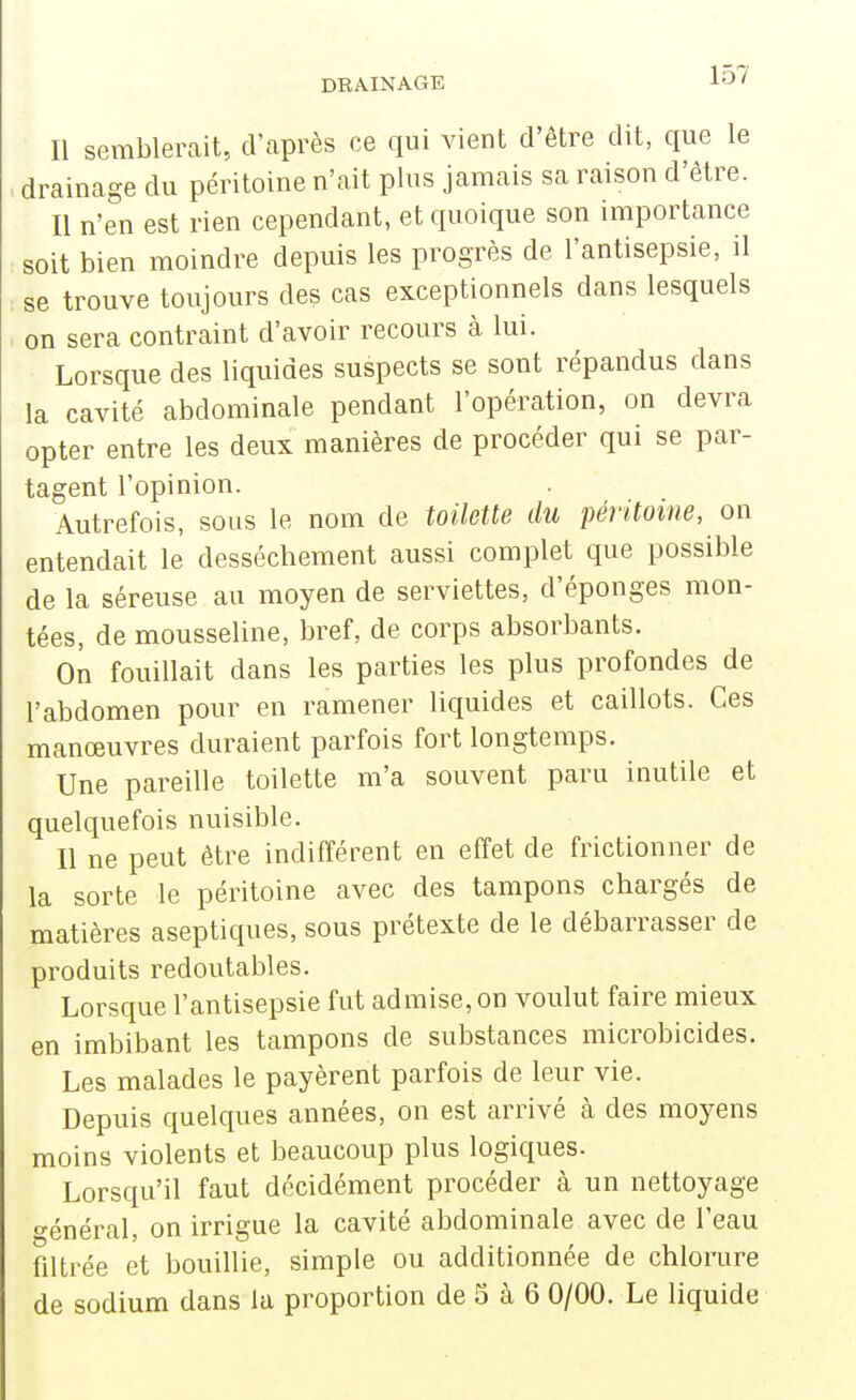 Il semblerait, d'après ce qui vient d'être dit, que le drainage du péritoine n'ait plus jamais sa raison d'être. Il n'en est rien cependant, et quoique son importance soit bien moindre depuis les progrès de l'antisepsie, il se trouve toujours des cas exceptionnels dans lesquels on sera contraint d'avoir recours à lui. Lorsque des liquides suspects se sont répandus dans la cavité abdominale pendant l'opération, on devra opter entre les deux manières de procéder qui se par- tagent l'opinion. Autrefois, sous le nom de toilette du péritoine, on entendait le dessèchement aussi complet que possible de la séreuse au moyen de serviettes, d'épongés mon- tées, de mousseline, bref, de corps absorbants. On fouillait dans les parties les plus profondes de l'abdomen pour en ramener liquides et caillots. Ces manœuvres duraient parfois fort longtemps. Une pareille toilette m'a souvent paru inutile et quelquefois nuisible. Il ne peut être indifférent en effet de frictionner de la sorte le péritoine avec des tampons chargés de matières aseptiques, sous prétexte de le débarrasser de produits redoutables. Lorsque l'antisepsie fut admise, on voulut faire mieux en imbibant les tampons de substances microbicides. Les malades le payèrent parfois de leur vie. Depuis quelques années, on est arrivé à des moyens moins violents et beaucoup plus logiques. Lorsqu'il faut décidément pi^océder à un nettoyage ■énéral, on irrigue la cavité abdominale avec de l'eau filtrée et bouillie, simple ou additionnée de chlorure de sodium dans la proportion de 3 à 6 0/00. Le liquide