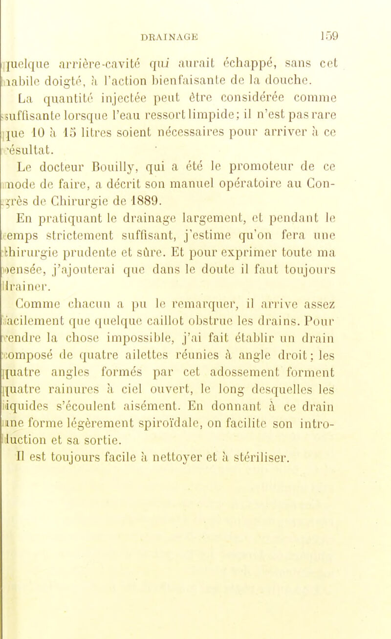 juelqiie arrière-cavité Cfui aurait échappé, sans cet bialDile doigté, h l'action bienfaisante de la douche. La quantité injectée peut être considérée comme ^suffisante lorsque l'eau ressort limpide; il n'est pas rare ]jue 10 à 15 litres soient nécessaires pour arriver à ce :ésultat. Le docteur Bouilly, qui a été le promoteur de ce iiode de faire, a décrit son manuel opératoire au Gon- .^rès de Chirurgie de 1889. En pratiquant le drainage largement, et pendant le emps strictement suffisant, j'estime qu'on fera une thirurgie prudente et sûre. Et pour exprimer toute ma i')ensée, j'ajouterai que dans le doute il faut toujours lirai ner. Comme chacun a pu le remarquer, il arrive assez i'aciiement que quelque caillot obstrue les drains. Pour vendre la chose impossible, j'ai fait établir un drain •;omposé de quatre ailettes réunies à angle droit; les quatre angles formés par cet adossement forment quatre rainures à ciel ouvert, le long desquelles les liquides s'écoulent aisément. En donnant h ce drain line forme légèrement spiroïdale, on facilite son intro- i luction et sa sortie. Il est toujours facile à nettoyer et à stériliser.