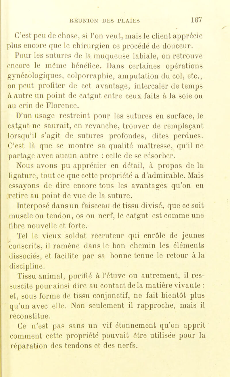 C'est peu de chose, si l'on veut, mais le client apprécie plus encore que le chirurgien ce procédé de douceur. Pour les sutures de la muqueuse labiale, on retrouve encore le même bénéfice. Dans certaines opérations gynécologiques, colporraphie, amputation du col, etc., on peut profiter de cet avantage, intercaler de temps à autre un point de catgut entre ceux faits à la soie ou au crin de Florence. D'un usage restreint pour les sutures en surface, le catgut ne saurait, en revanche, trouver de remplaçant lorsqu'il s'agit de sutures profondes, dites perdues. C'est là que se montre sa qualité maîtresse, qu'il ne partage avec aucun autre : celle de se résorber. Nous avons pu apprécier en détail, à propos de la ligature, tout ce que cette propriété a d'admirable. Mais essayons de dire encore tous les avantages qu'on en retire au point de vue de la suture. Interposé dans un faisceau de tissu divisé, que ce soit muscle ou tendon, os ou nerf, le catgut est comme une fibre nouvelle et forte. Tel le vieux soldat recruteur qui enrôle de jeunes 'conscrits, il ramène dans le bon chemin les éléments dissociés, et facilite par sa bonne tenue le retour à la discipline. Tissu animal, purifié à l'étuve ou autrement, il res- suscite pour ainsi dire au contact de la matière vivante : et, sous forme de tissu conjonctif, ne fait bientôt plus qu'un avec elle. Non seulement il rapproche, mais il reconstitue. Ce n'est pas sans un vif étonnement qu'on apprit comment cette propriété pouvait être utilisée pour la réparation des tendons et des nerfs.