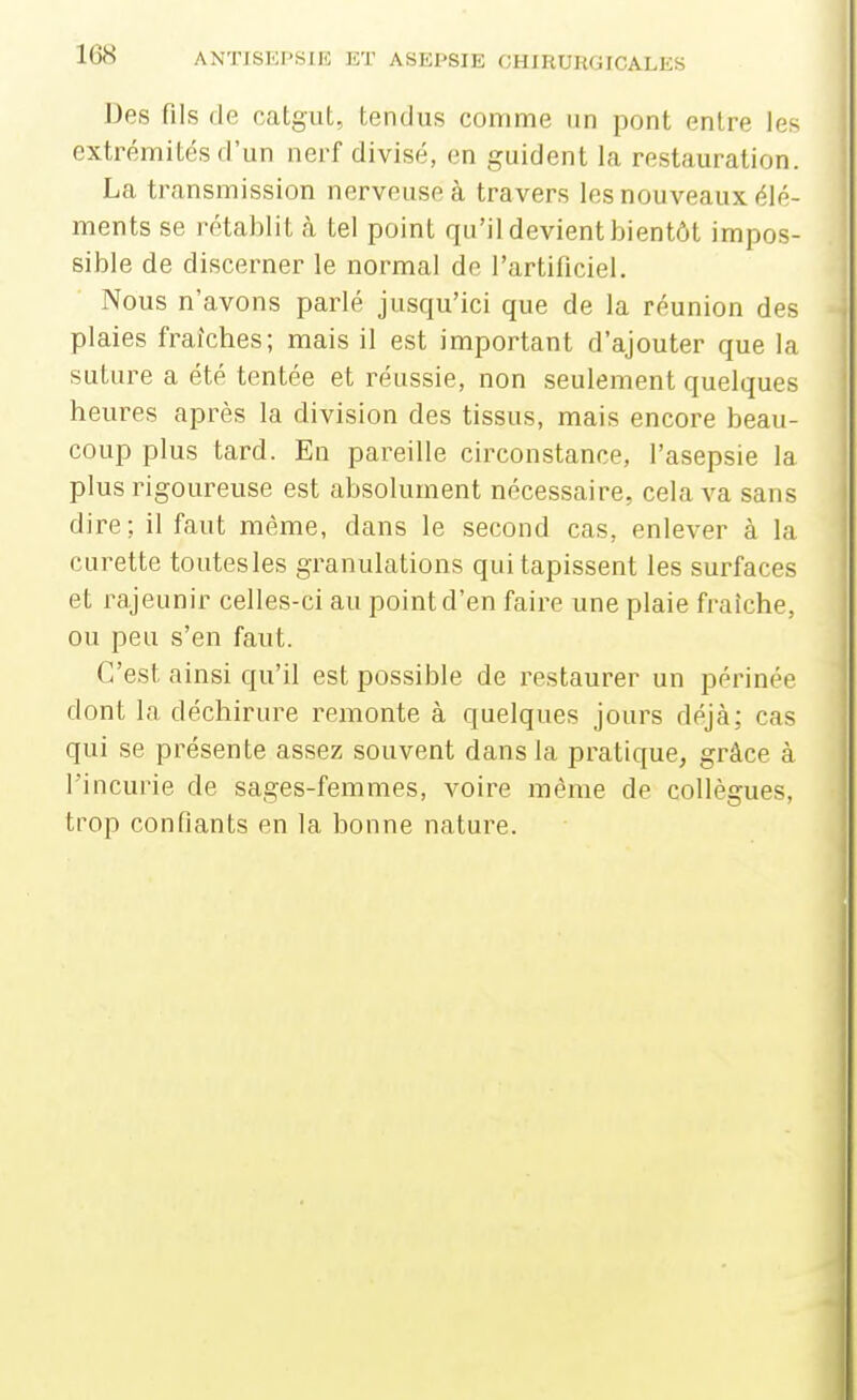 Des fils de catgut, tendus comme un pont entre les , extrémités d'un nerf divisé, en guident la restauration. La transmission nerveuse à travers les nouveaux élé- ments se roHablit cà tel point qu'il devient bientôt impos- sible de discerner le normal de l'artificiel. Nous n'avons parlé jusqu'ici que de la réunion des plaies fraîches; mais il est important d'ajouter que la suture a été tentée et réussie, non seulement quelques heures après la division des tissus, mais encore beau- | coup plus tard. En pareille circonstance, l'asepsie la I plus rigoureuse est absolument nécessaire, cela va sans | dire; il faut même, dans le second cas, enlever à la i curette toutes les granulations qui tapissent les surfaces ■ et rajeunir celles-ci au point d'en faire une plaie fraîche, ou peu s'en faut. C'est ainsi qu'il est possible de restaurer un périnée dont la déchirure remonte à quelques jours déjà; cas qui se présente assez souvent dans la pratique, grâce à l'incurie de sages-femmes, voire même de collègues, } trop confiants en la bonne nature.