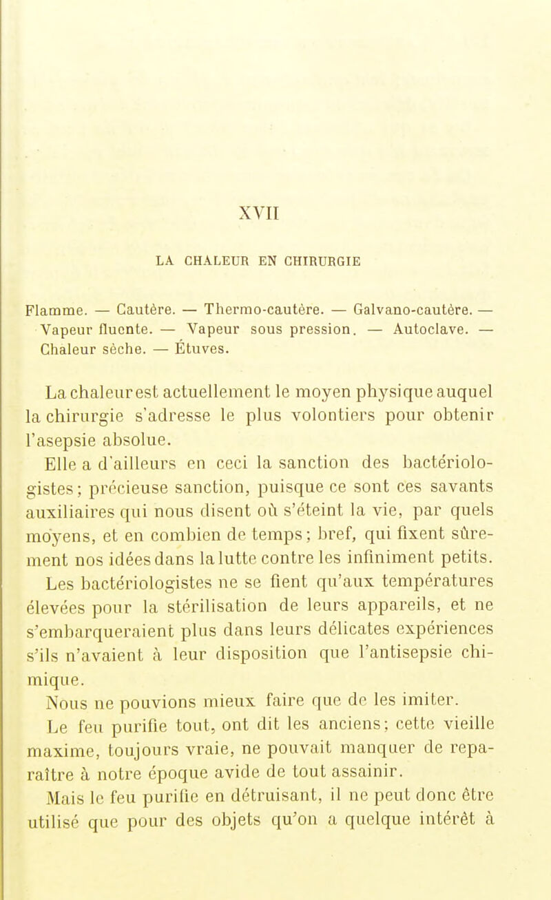 LA CHALEUR EN CHIRURGIE Flamme. — Cautère. — Thermo-cautère. — Galvano-cautère. — Vapeur flucnte. — Vapeur sous pression. — Autoclave. — Chaleur sèche. — Étuves. La chaleurest actuellement le moyen physique auquel la chirurgie s'adresse le plus volontiers pour obtenir l'asepsie absolue. Elle a d'ailleurs en ceci la sanction des bactériolo- gistes ; précieuse sanction, puisque ce sont ces savants auxiliaires qui nous disent où s'éteint la vie, par quels moyens, et en combien de temps ; bref, qui fixent sûre- ment nos idées dans la lutte contre les infiniment petits. Les bactériologistes ne se fient qu'aux températures élevées pour la stérilisation de leurs appareils, et ne s'embarqueraient plus dans leurs délicates expériences s'ils n'avaient cà leur disposition que l'antisepsie chi- mique. Nous ne pouvions mieux faire que de les imiter. Le feu purifie tout, ont dit les anciens; cette vieille maxime, toujours vraie, ne pouvait manquer de repa- raître à notre époque avide de tout assainir. Mais le feu purifie en détruisant, il ne peut donc être utilisé que pour des objets qu'on a quelque intérêt à