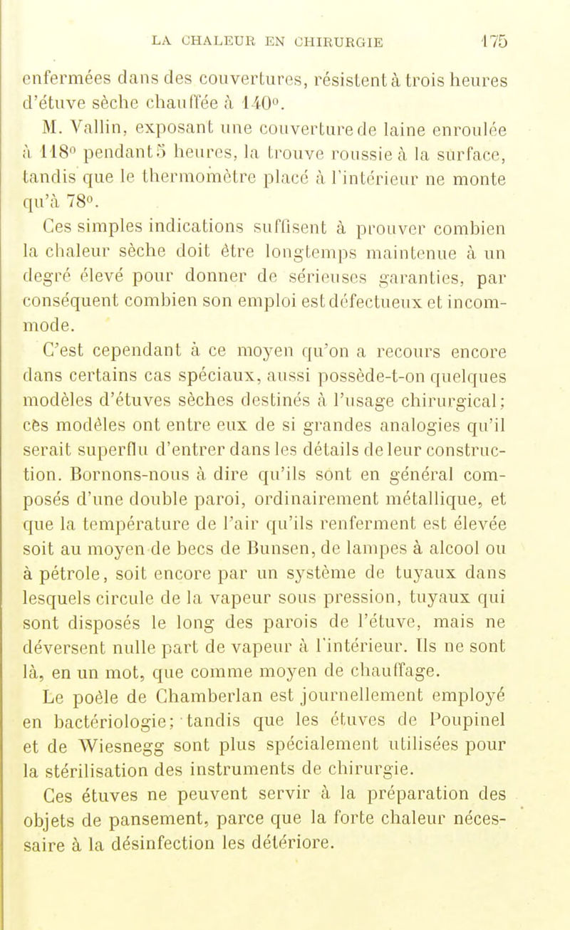 enfermées dans des couvertures, résistent à trois heures d'étuve sèche chauffée à 140°. M. Vallin, exposant une couverture de laine enroulée à H8 pendant5 heures, la trouve roussie cà la surface, tandis que le thermoinètre placé à Tintcrieur ne monte qu'à 78». Ces simples indications suffisent à prouver comhien la chaleur sèche doit être longtemps maintenue cà un degré élevé pour donner de sérieuses garanties, par conséquent combien son emploi est défectueux et incom- mode. C'est cependant à ce moyen qu'on a recours encore dans certains cas spéciaux, aussi possède-t-on quelques modèles d'étuves sèches destinés à l'usage chirurgical: cès modèles ont entre eux de si grandes analogies qu'il serait superflu d'entrer dans les détails de leur construc- tion. Bornons-nous à dire qu'ils sont en général com- posés d'une double paroi, ordinairement métallique, et que la température de l'air qu'ils renferment est élevée soit au moyen de becs de Bunsen, de lampes à alcool ou à pétrole, soit encore par un système de tuyaux dans lesquels circule de la vapeur sous pression, tuyaux qui sont disposés le long des parois de l'étuve, mais ne déversent nulle part de vapeur à l'intérieur. Ils ne sont là, en un mot, que comme moyen de chauffage. Le poêle de Chamberlan est journellement employé en bactériologie; tandis que les étuves de Poupinel et de Wiesnegg sont plus spécialement utilisées pour la stérilisation des instruments de chirurgie. Ces étuves ne peuvent servir à la préparation des objets de pansement, parce que la forte chaleur néces- saire à la désinfection les détériore.