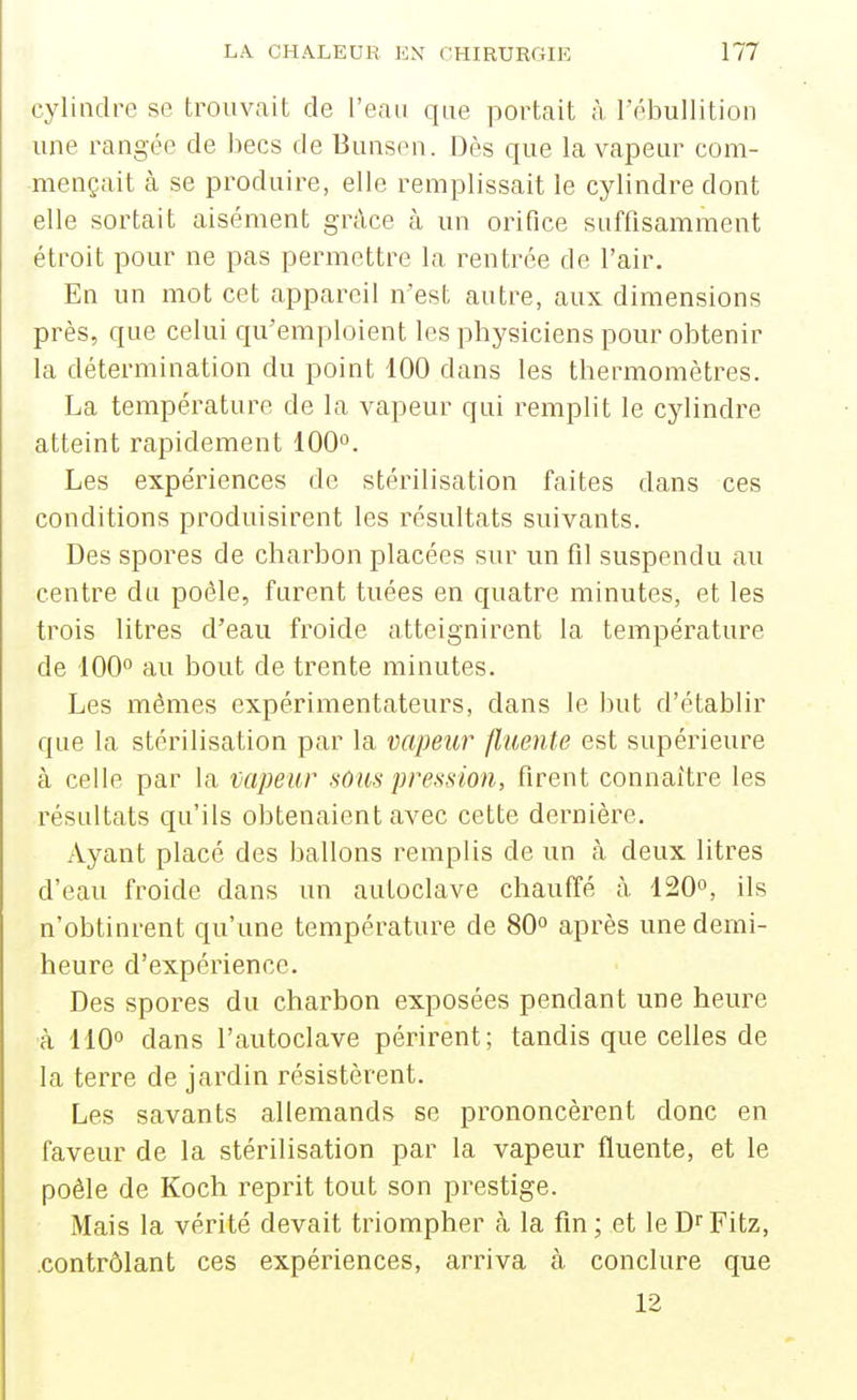 cylindre se trouvait de l'eau que portait à rébullition une rangée de becs de Bunsen. Dès que la vapeur com- mençait à se produire, elle remplissait le cylindre dont elle sortait aisément grâce à un orifice suffisamment étroit pour ne pas permettre la rentrée de l'air. En un mot cet appareil n'est autre, aux dimensions près, que celui qu'emploient les physiciens pour obtenir la détermination du point 100 dans les thermomètres. La température de la vapeur qui remplit le cylindre atteint rapidement 100*'. Les expériences de stérilisation faites dans ces conditions produisirent les résultats suivants. Des spores de charbon placées sur un fil suspendu au centre du poêle, furent tuées en quatre minutes, et les trois litres d'eau froide atteignirent la température de 100° au bout de trente minutes. Les mômes expérimentateurs, dans le but d'établir que la stérilisation par la vapeur fluente est supérieure à celle par la mpeur sons pression, firent connaître les résultats qu'ils obtenaient avec cette dernière. Ayant placé des ballons remplis de un à deux litres d'eau froide dans un autoclave chauffé à 120°, ils n'obtinrent qu'une tempéi'ature de 80 après une demi- heure d'expérience. Des spores du charbon exposées pendant une heure à 110° dans l'autoclave périrent; tandis que celles de la terre de jardin résistèrent. Les savants allemands se prononcèrent donc en faveur de la stérilisation par la vapeur fluente, et le poêle de Koch reprit tout son prestige. Mais la vérité devait triompher à la fin ; et le D^ Fitz, .contrôlant ces expériences, arriva à conclure que 12