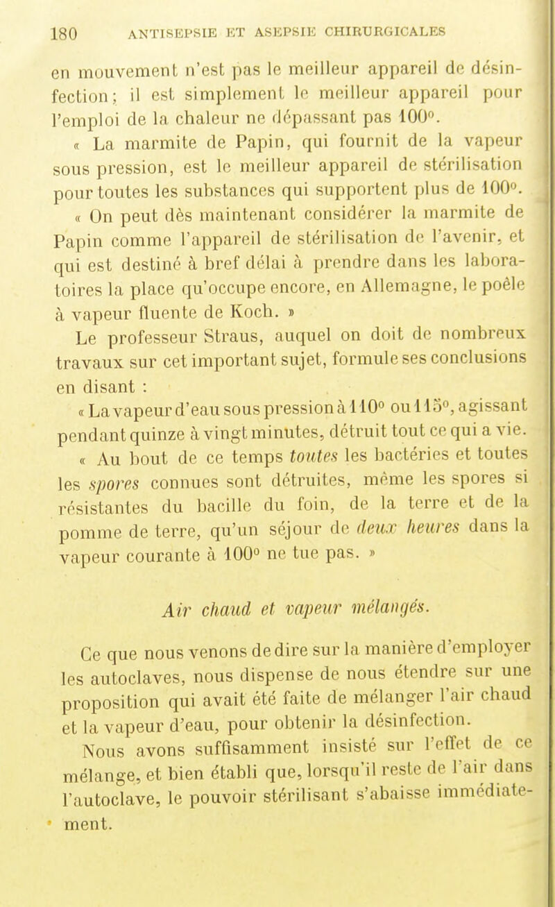 en mouvement n'est pas le meilleur appareil de désin- fection; il est simplement le meilleur appareil pour l'emploi de la chaleur ne dépassant pas 100. <t La marmite de Papin, qui fournit de la vapeur ' sous pression, est le meilleur appareil de stérilisation pour toutes les substances qui supportent plus de 100«. , « On peut dès maintenant considérer la marmite de | Papin comme l'appareil de stérilisation de l'avenir, et I qui est destiné à bref délai à prendre dans les labora- j foires la place qu'occupe encore, en Allemagne, le poêle à vapeur fluente de Koch. » 1 Le professeur Straus, auquel on doit de nombreux ; travaux sur cet important sujet, formule ses conclusions en disant : « La vapeur d'eau sous pression à 110° ou 115°, agissant pendant quinze cà vingt minutes, détruit tout ce qui a vie. « Au bout de ce temps toutes les bactéries et toutes les spores connues sont détruites, même les spores si résistantes du bacille du foin, de la terre et de la pomme de terre, qu'un séjour de deux heures dans la vapeur courante à 100° ne tue pas. » Air chaud et vapeur mélangés. Ce que nous venons dédire sur la manière d'employer les autoclaves, nous dispense de nous étendre sur une proposition qui avait été faite de mélanger l'air chaud et la vapeur d'eau, pour obtenir la désinfection. Nous avons suffisamment insisté sur l'effet de ce mélange, et bien établi que, lorsqu'il reste de l'air dans l'autoclave, le pouvoir stérilisant s'abaisse immédiate- ' ment.