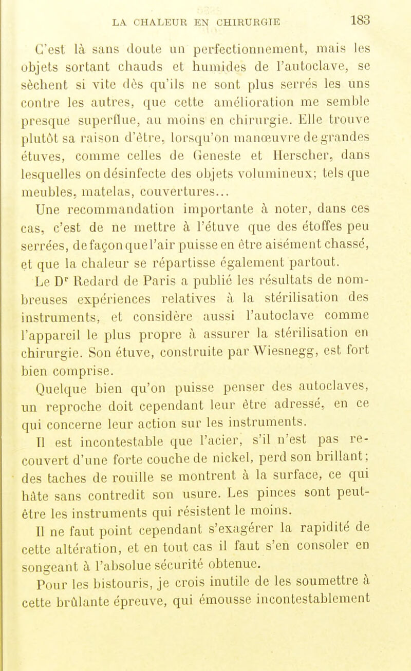 C'est là sans doute un perfectionnement, mais les objets sortant chauds et humides de l'autoclave, se sèchent si vite dès qu'ils ne sont plus serrés les uns contre les autres, que cette amélioration me semble presque superflue, au moins en chirurgie. Elle trouve plutôt sa raison d'être, lorsqu'on manœuvre de grandes étuves, comme celles de Geneste et Herscher, dans lesquelles on désinfecte des objets volumineux; tels que meubles, matelas, couvertures... Une recommandation importante à noter, dans ces cas, c'est de ne mettre à l'étuve que des étoffes peu serrées, de façon que l'air puisse en être aisément chassé, et que la chaleur se répartisse également partout. Le D' Redard de Paris a publié les résultats de nom- breuses expériences relatives à la stérilisation des instruments, et considère aussi l'autoclave comme l'appareil le plus propre à assurer la stérilisation en chirurgie. Son étuve, construite par Wiesnegg, est fort bien comprise. Quelque bien qu'on puisse penser des autoclaves, un reproche doit cependant leur être adressé, en ce qui concerne leur action sur les instruments. Il est incontestable que l'acier, s'il n'est pas re- couvert d'une forte couche de nickel, perd son brillant; des taches de rouille se montrent à la surface, ce qui hâte sans contredit son usure. Les pinces sont peut- être les instruments qui résistent le moins. Il ne faut point cependant s'exagérer la rapidité de cette altération, et en tout cas il faut s'en consoler en songeant à l'absolue sécurité obtenue. Pour les bistouris, je crois inutile de les soumettre à cette brûlante épreuve, qui émousse incontestablement