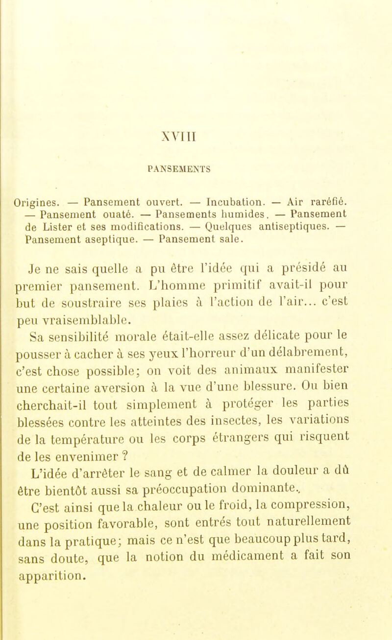 XVIII PANSEMENTS Origines. — Pansement ouvert. — Incubation. — Air raréfié. — Pansement ouaté. — Pansements humides. — Pansement de Lister et ses modifications. — Quelques antiseptiques. — Pansement aseptique. — Pansement sale. Je ne sais quelle a pu être l'idée qui a présidé au premier pansement. L'homme primitif avait-il pour but de soustraire ses plaies à l'action de l'air... c'est peu vraisemblable. Sa sensibilité morale était-elle assez délicate pour le pousser à cacher à ses yeux l'horreur d'un délabrement, c'est chose possible; on voit des animaux manifester une certaine aversion à la vue d'une blessure. Ou bien cherchait-il tout simplement à protéger les parties blessées contre les atteintes des insectes, les variations de la température ou les corps étrangers qui risquent de les envenimer ? L'idée d'arrêter le sang et de calmer la douleur a dû être bientôt aussi sa préoccupation dominante.. C'est ainsi que la chaleur ou le froid, la compression, une position favorable, sont entrés tout naturellement dans la pratique; mais ce n'est que beaucoup plus tard, sans doute, que la notion du médicament a fait son apparition.