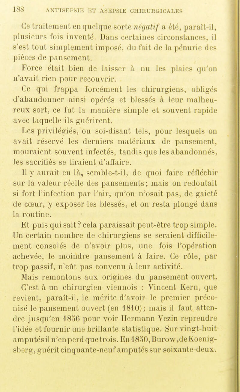 Ce trailoment en quelque sorte néf/atif a ét(5, paraît-il, plusieurs fuis inventé. Dans certaines circonstances, il s'est tout simplement imposé, du fait de la pénurie des pièces de pansement. Force était bien de laisser à nu les plaies qu'on n'avait rien pour recouvrir. Ce qui frappa forcément les chirurgiens, obligés d'abandonner ainsi opérés et blessés à leur malheu- reux sort, ce fut la manière simple et souvent rapide avec laquelle ils guérirent. Les privilégiés, ou soi-disant tels, pour lesquels on avait réservé les derniers matériaux de pansement, mouraient souvent infectés, tandis que les abandonnés, les sacrifiés se tiraient d'affaire. 11 y aurait eu là, semble-t-il, de quoi faire réfléchir sur la valeur réelle des pansements; mais on redoutait si fort l'infection par l'air, qu'on n'osait pas, de gaieté de cœur, y exposer les blessés, et on resta plongé dans la routine. Et puis qui sait? cela paraissait peut-être trop simple. Un certain nombre de chirurgiens se seraient difficile- ment consolés de n'avoir plus, une fois l'opération achevée, le moindre pansement à faire. Ce rôle, par trop passif, n'eût pas convenu à leur activité. Mais remontons aux origines du pansement ouvert. C'est à un chirurgien viennois : Vincent Kern, que revient, paratt-il, le mérite d'avoir le premier préco- nisé le pansement ouvert (en 1810); mais il faut atten- dre jusqu'en 1856 pour voir Hermann Vezin reprendre l'idée et fournir une brillante statistique. Sur vingt-huit amputésil n'en perd que trois. En 18oO,Burow,deKoenig- sberg, guérit cinquante-neuf amputés sur soixante-deux.