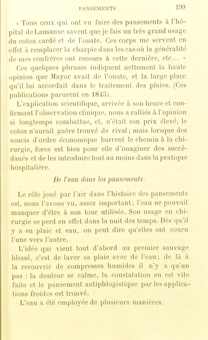 « Tons ceux qui ont vu faire des pansements à l'hô- pital de Lausanne savent que je fais un très grand usage du coton cardé et de l'ouate. Ces corps me servent en effet à remplacer la charpie dans les cas où la généralité de mes confrères ont recours à cette dernière, etc.. » Ces quelques phrases indiquent nettement la haute opinion que Mayor avait de l'ouate, et la large place qu'il lui accordait dans le traitement des plaies. (Ces publications parurent en 18-1-5). L'explication scientifique, arrivée à son heure et con- firmant l'observation clinique, nous a ralliés à l'opinion si longtemps combattue, et, n'était son prix élevé, le coton n'aurait guère trouvé de rival ; mais lorsque des soucis d'ordre économique barrent le chemin à la chi- rurgie, force est bien pour elle d'imaginer des succé- danés et de les introduire tout au moins dans la pratique hospitalière. De l'eau dans les pansements. Le rôle joué par l'air dans l'histoire des pansements est, nous l'avons vu, assez important; l'eau ne pouvait manquer d'être à son tour utilisée. Son usage en chi- rurgie se perd en effet dans la nuit des temps. Dès qu'il y a eu plaie et eau, on peut dire qu'elles ont couru l'une vers l'autre. L'idée qui vient tout d'abord au premier sauvage blessé, c'est de laver sa plaie avec de l'eau: de là à la recouvrir de compresses humides il n'y a qu'un pas : la douleur se calme, la constatation en est vite faite et le pansement antiphlogistique par les applica- tions froides est trouvé. L'eau a été employée de plusieurs manières.