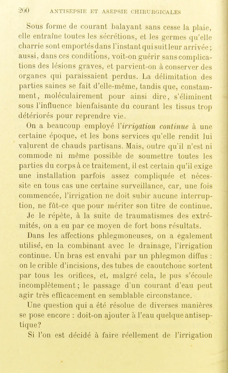 Sous forme de courant balayant sans cesse la plaie, elle entraîne toutes les sécrétions, et les germes qu'elle charrie sont emportésdans l'instantquisuitleur arrivée ; aussi, dans ces conditions, voit-on guérir sans complica- tions des lésions graves, et parvient-on à conserver des organes qui paraissaient perdus. La délimitation des parties saines se fait d'elle-même, tandis que, constam- ment, moléculairement pour ainsi dire, s'éliminent sous l'influence bienfaisante du courant les tissus trop détéiiorés pour reprendre vie. On a beaucoup employé l'irrigation continue à une certaine époque, et les bons services qu'elle rendit lui valurent de chauds partisans. Mais, outre qu'il n'est ni commode ni même possible de soumettre toutes les parties du corps à ce traitement, il est certain qu'il exige une installation parfois assez compliquée et néces- site en tous cas une certaine surveillance, car, une fois commencée, l'irrigation ne doit subir aucune interrup- tion, ne fût-ce que pour mériter son titre de continue. Je le répète, à la suite de traumatismes des extré- mités, on a eu par ce moyen de fort bons résultats. Dans les affections phlegmoneuses, on a également utilisé, en la combinant avec le drainage, l'irrigation continue. Un bras est envahi par un phlegmon diffus : on le crible d'incisions, des tubes de caoutchouc sortent par tous les orifices, et, malgré cela, le pus s'écoule incomplètement ; le passage d'un courant d'eau peut agir très efficacement en semblable circonstance. Une question qui a été résolue de diverses manières se pose encore : doit-on ajouter à l'eau quelque antisep- tique? Si l'on est décidé à faire réellement de l'irrigation