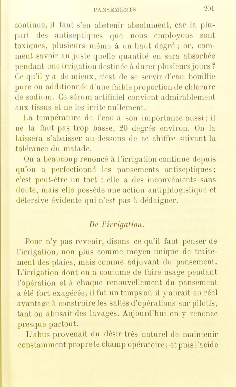 coiilinue, il lauL s'en abstenir absolument, car la plu- part des antisepli(]iies (jue nous employons sont toxiques, plusieurs môme à un liant degré ; or, com- ment savoir au juste quelle quantité en sera absorbée pendant une irrigation destinée à durer plusieurs jours? Ce qu'il y a de mieux, c'est de se servir d'eau bouillie pure ou additionnée d'une faible proportion de chlorure de sodium. Ce sérum artificiel convient admirablement aux tissus et ne les irrite nullement. La température de l'eau a son importance aussi ; il ne la faut pas trop basse, 20 degrés environ. On la laissera s'abaisser au-dessous de ce chiffre suivant la tolérance du malade. On a beaucoup renoncé à l'irrigation continue depuis qu'on a perfectionné les pansements antiseptiques ; c'est peut-être un tort : elle a des inconvénients sans doute, mais elle possède une action antiphlogistique et détersive évidente qui n'est pas à dédaigner. De l'irrigation. Pour n'y pas revenir, disons ce qu'il faut penser de l'irrigation, non plus comme moyen unique de traite- ment des plaies, mais comme adjuvant du pansement. L'irrigation dont on a coutume de faire usage pendant l'opération et a chaque renouvellement du pansement a été fort exagérée, il fut un temps où il y aurait eu réel avantage à construire les salles d'opérations sur pilotis, tant on abusait des lavages. Aujourd'hui on y renonce presque partout. L'abus provenait du désir très naturel de maintenir constamment propre le champ opératoii-e ; et puis l'acide