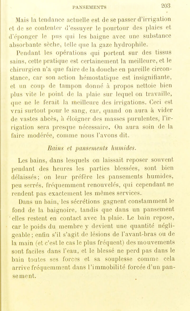 Mais la tendance actuelle est de se passer d'irrigation ot de se contenter d'essuyer le pourtour des plaies et d'éponger le pus qui les baigne avec une substance absorbante sèche, telle que la gaze hydrophile. Pendant les opérations qui portent sur des tissus sains, cette pratique est certainement la meilleure, et le chirurgien n'a que faire de la douche en pareille circon- stance, car son action hémostatique est insignifiante, et un coup de tampon donné à propos nettoie bien plus vite le point de la plaie sur lequel on travaille, que ne le ferait la meilleure des irrigations. Ceci est vrai surtout pour le sang, car. quand on aura à vider de vastes abcès, h éloigner des masses purulentes, l'ir- rigation sera presque nécessaire. On aura soin de la faire modérée, comme nous l'avons dit. Bains et pansements humides. Les bains, dans lesquels on laissait reposer souvent pendant des heures les parties blessées, sont bien délaissés; on leur préfère les pansements humides, peu serrés, fréquemment renouvelés, qui cependant ne rendent pas exactement les mêmes services. Dans un bain, les sécrétions gagnent constamment le fond de la baignoire, tandis que dans un pansement • elles restent en contact avec la plaie. Le bain repose, car le poids du membre y devient une quantité négli- geable ; enfin s'il s'agit de lésions de l'avant-bras ou de la main (et c'est le cas le plus fréquent) des mouvements sont faciles dans l'eau, et le blessé ne perd pas dans le bain toutes ses forces et sa souplesse comme cela arrive fréquemment dans l'immobilité forcée d'un pan- sement.