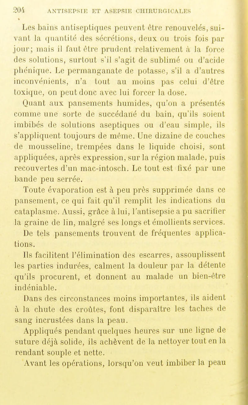 Les bains antiseptiques peuvent être renouvelés, sui- vant la (piantité des sécrétions, deux ou trois fois par jour; mais il faut être prudent relativement à la force des solutions, surtout s'il s'agit de sublimé ou d'acide pbénique. Le permanganate de potasse, s'il a d'autres inconvénients, n'a tout au moins pas celui d'être toxique, on peut donc avec lui forcer la dose. Quant aux pansements humides, qu'on a présentés comme une sorte de succédané du bain, qu'ils soient imbibés de solutions aseptiques ou d'eau simple, ils s'appliquent toujours de même. Une dizaine de couches de mousseline, trempées dans le liquide choisi, sont appliquées, après expression, sur la région malade, puis recouvertes d'un mac-intosch. Le tout est fixé par une bande peu serrée. Toute évaporation est à peu près supprimée dans ce pansement, ce qui fait qu'il remplit les indications du cataplasme. Aussi, grâce à lui, l'antisepsie a pu sacrifier la graine de lin, malgré ses longs etémollients services. De tels pansements trouvent de fréquentes applica- tions. Ils facilitent l'élimination des escarres, assouplissent les parties indurées, calment la douleur par la détente qu'ils procurent, et donnent au malade un bien-être indéniable. Dans des circonstances moins importantes, ils aident à la chute des croûtes, font disparaître les taches de sang incrustées dans la peau. Appliqués pendant quelques heures sur une ligne de suture déjà solide, ils achèvent de la nettoyer tout en la rendant souple et nette. Avant les opéi-ations, lorsqu'on veut imbiber la peau