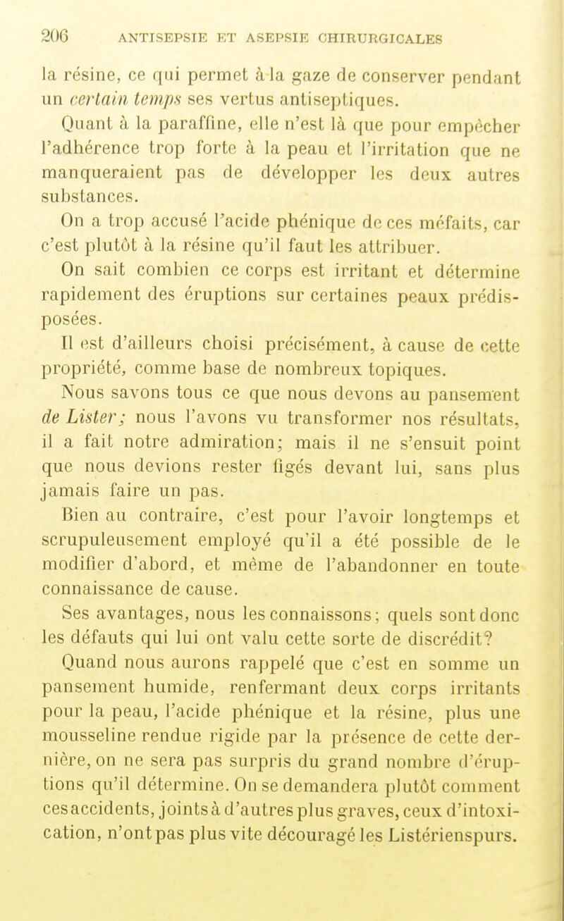 la résine, ce qui permet à la gaze de conserver pendant un certain temps ses vertus antiseptiques. Quant à la paraffine, elle n'est là que pour empêcher l'adhérence trop forte à la peau et l'irritation que ne manqueraient pas de développer les deux autres substances. On a trop accusé l'acide phénique de ces méfaits, car c'est plutôt à la résine qu'il faut les attribuer. On sait combien ce corps est irritant et détermine rapidement des éruptions sur certaines peaux prédis- posées. Il est d'ailleurs choisi précisément, à cause de cette propriété, comme base de nombreux topiques. Nous savons tous ce que nous devons au pansement de Lister; nous l'avons vu transformer nos résultats, il a fait notre admiration; mais il ne s'ensuit point que nous devions rester figés devant lui, sans plus jamais faire un pas. Bien au contraire, c'est pour l'avoir longtemps et scrupuleusement employé qu'il a été possible de le modifier d'abord, et même de l'abandonner en toute connaissance de cause. Ses avantages, nous les connaissons; quels sont donc les défauts qui lui ont valu cette sorte de discrédit? Quand nous aurons rappelé que c'est en somme un pansement humide, renfermant deux corps irritants pour la peau, l'acide phénique et la résine, plus une mousseline rendue rigide par la présence de cette der- nière, on ne sera pas surpris du grand nombre d'érup- tions qu'il détermine. On se demandera plutôt comment cesaccidents, joints à d'autres plus graves, ceux d'intoxi- cation, n'ont pas plus vite découragé les Listérienspurs,