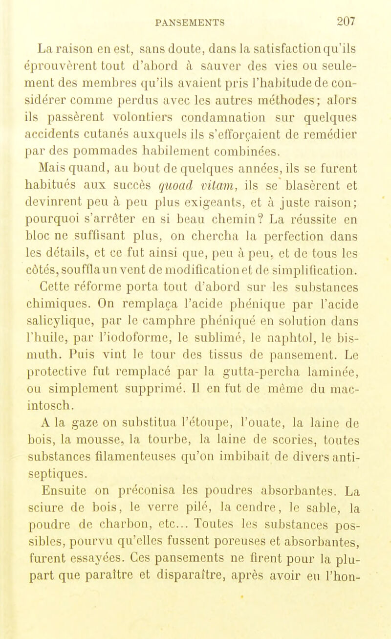 La raison en est, sans doute, dans la satisfaction qu'ils éprouvèrent tout d'abord à sauver des vies ou seule- ment des membres qu'ils avaient pris l'habitude de con- sidérer comme perdus avec les autres méthodes; alors ils passèrent volontiers condamnation sur quelques accidents cutanés auxquels ils s'efforçaient de remédier par des pommades habilement combinées. Mais quand, au bout de quelques années, ils se furent habitués aux succès quoacl vitam, ils se blasèrent et devinrent peu à peu plus exigeants, et à juste raison; pourquoi s'arrêter en si beau chemin? La réussite en bloc ne suffisant plus, on chercha la perfection dans les détails, et ce fut ainsi que, peu à peu, et de tous les côtés, soufflaun vent de modification et de simplification. Cette réforme porta tout d'aboi-d sur les substances chimiques. On remplaça l'acide phénique par l'acide salicylique, par le camphre phéniqué en solution dans l'huile, par l'iodoforme, le sublimé, le naphtol, le bis- muth. Puis vint le tour des tissus de pansement. Le protective fut remplacé par la gutta-percha laminée, ou simplement supprimé. Il en fut de même du mac- intosch. A la gaze on substitua l'étoupe, l'ouate, la laine de bois, la mousse, la tourbe, la laine de scories, toutes substances filamenteuses qu'on imbibait de divers anti- septiques. Ensuite on préconisa les poudres absorbantes. La sciure de bois, le verre pilé, la cendre, le sable, la poudre de charbon, etc.. Toutes les substances pos- sibles, pourvu qu'elles fussent poreuses et absorbantes, furent essayées. Ces pansements ne firent pour la plu- part que paraître et disparaître, après avoir eu l'hon-