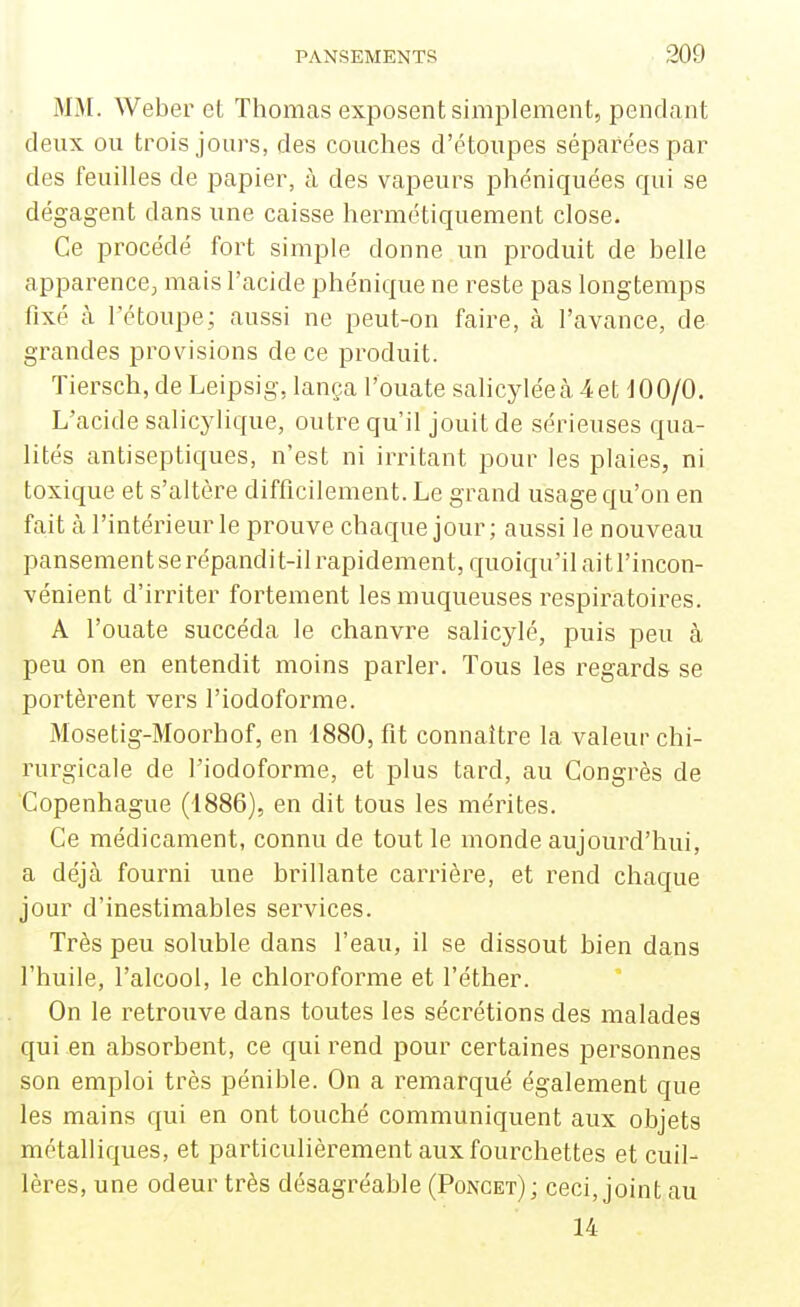 M>[. Weber et Thomas exposent simplement, pendant deux ou trois jours, des couches d'étoupes séparées par des feuilles de papier, à des vaiseurs phéniquées qui se dégagent dans une caisse hermétiquement close. Ce procédé fort simple donne un produit de belle apparence; mais l'acide phénique ne reste pas longtemps fixé à l'étoupe; aussi ne peut-on faire, à l'avance, de grandes provisions de ce produit. Tiersch, de Leipsig, lança l'ouate salicyléccà 4et dOO/0. L'acide salicylique, outre qu'il jouit de sérieuses qua- lités antiseptiques, n'est ni iiTitant pour les plaies, ni toxique et s'altère difficilement. Le grand usage qu'on en fait à l'intérieur le prouve chaque jour; aussi le nouveau pansement se répandit-il rapidement, quoiqu'il ait l'incon- vénient d'irriter fortement les muqueuses respiratoires. A l'ouate succéda le chanvre salicylé, puis peu à peu on en entendit moins parler. Tous les regards se portèrent vers l'iodoforme. Mosetig-Moorhof, en 1880, fit connaître la valeur chi- rurgicale de l'iodoforme, et plus tard, au Congrès de Copenhague (1886), en dit tous les mérites. Ce médicament, connu de tout le monde aujourd'hui, a déjà fourni une brillante carrière, et rend chaque jour d'inestimables services. Très peu soluble dans l'eau, il se dissout bien dans l'huile, l'alcool, le chloroforme et l'éther. On le retrouve dans toutes les sécrétions des malades qui en absorbent, ce qui rend pour certaines personnes son emploi très pénible. On a remarqué également que les mains qui en ont touché communiquent aux objets métalliques, et particulièrement aux fourchettes et cuil- lères, une odeur très désagréable (Poncet); ceci, joint,au 14