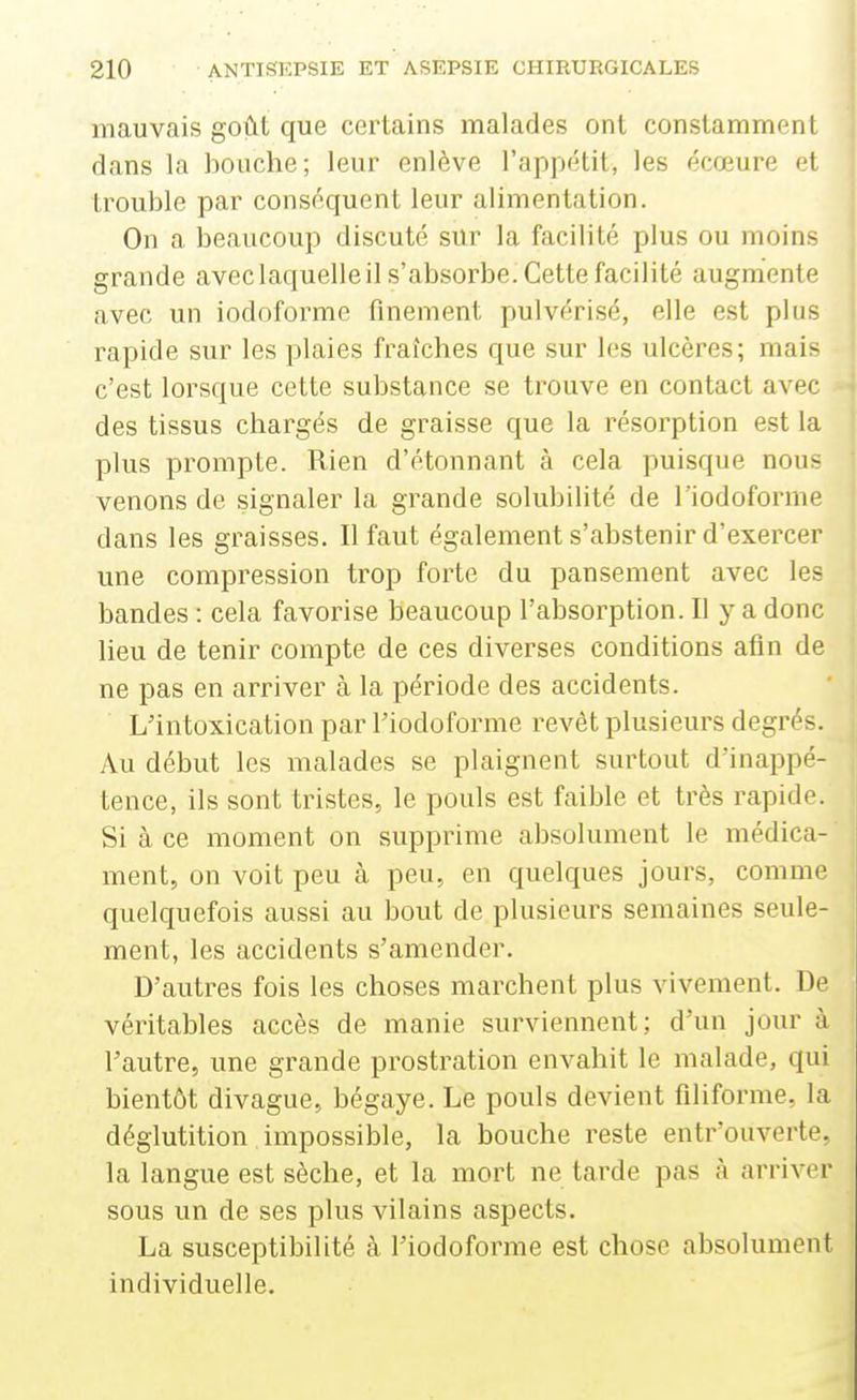 mauvais goût que certains malades ont constamment dans la bouche; leur enlève l'appétit, les écœure et trouble par conséquent leur alimentation. On a beaucoup discuté sur la facilité plus ou moins grande aveclaquelleil s'absorbe. Cette facilité augmente avec un iodoforme finement pulvérisé, elle est plus rapide sur les plaies fraîches que sur les ulcères; mais c'est lorsque cette substance se trouve en contact avec des tissus chargés de graisse que la résorption est la plus prompte. Rien d'étonnant à cela puisque nous venons de signaler la grande solubilité de l'iodoforme dans les graisses. Il faut également s'abstenir d'exercer une compression trop forte du pansement avec les bandes : cela favorise beaucoup l'absorption. Il y a donc lieu de tenir compte de ces diverses conditions afin de ne pas en arriver à la période des accidents. L'intoxication par l'iodoforme revêt plusieurs degrés. Au début les malades se plaignent surtout d'inappé- tence, ils sont tristes, le pouls est faible et très rapide. Si à ce moment on supprime absolument le médica- ment, on voit peu à peu, en quelques jours, comme quelquefois aussi au bout de plusieurs semaines seule- ment, les accidents s'amender. D'autres fois les choses marchent plus vivement. De véritables accès de manie surviennent; d'un jour à l'autre, une grande prostration envahit le malade, qui bientôt divague, bégaye. Le pouls devient filiforme, la déglutition impossible, la bouche reste entr'ouverte. la langue est sèche, et la mort ne tarde pas à arriver sous un de ses plus vilains aspects. La susceptibilité à l'iodoforme est chose absolument individuelle.