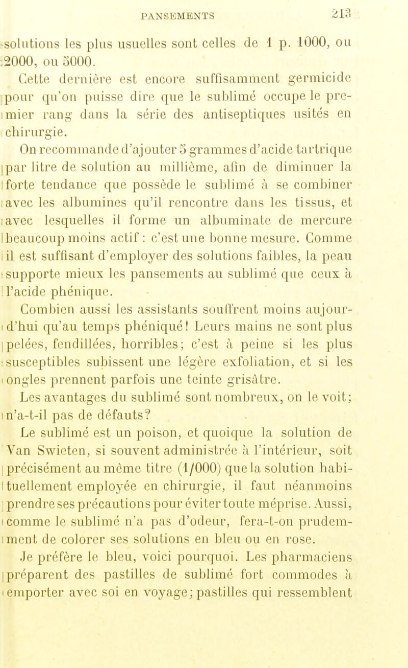 -solutions les plus usuelles sont celles de 1 p. 1000, ou .2000, ou 5000. Cette dernière est encore suffisamment germicide .pour qu'on puisse dire que le sublimé occupe le pre- imier rang dans la série des antiseptiques usités en chirurgie. On recommande d'ajouter 5 grammes d'acide tartrique ipar litre de solution au millième, afin de diminuer la Iforte tendance que possède le sublimé à se combiner avec les albumines qu'il rencontre dans les tissus, et ;avec lesquelles il forme un albuminate de mercure I beaucoup moins actif : c'est une bonne mesure. Gomme I il est suffisant d'employer des solutions faibles, la peau : supporte mieux les pansements au sublimé que ceux à ! l'acide phénique. Combien aussi les assistants souffrent moins aujour- I d'hui qu'au temps phéniqué! Leurs mains ne sont plus I pelées, fendillées, horribles ; c'est à peine si les plus •susceptibles subissent une légère exfoliation, et si les • ongles prennent parfois une teinte grisâtre. Les avantages du sublimé sont nombreux, on le voit; in'a-t-il pas de défauts? Le sublimé est un poison, et quoique la solution de Van Swieten, si souvent administrée à l'intérieur, soit 1 précisément au môme titre (1/000) que la solution habi- Ituellement employée en chirurgie, il faut néanmoins ; prendre ses précautions pour éviter toute méprise. Aussi, I comme le sublimé n'a pas d'odeur, fera-t-on prudem- iment de colorer ses solutions en bleu ou en rose. Je préfère le bleu, voici pourquoi. Les pharmaciens [préparent des pastilles de sublimé fort commodes à • emporter avec soi en voyage; pastilles qui ressemblent