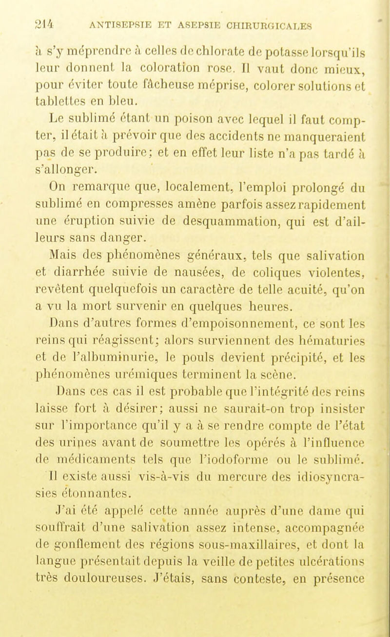 il s'y méprendre à celles de chlorate de potasse lorsqu'ils leur donnent la coloration rose. Il vaut donc mieux, pour éviter toute fâcheuse méprise, colorer solutions et tablettes en bleu. Le sublimé étant un poison avec lequel il faut comp- ter, il était à prévoir que des accidents ne manqueraient pas de se produire; et en effet leur liste n'a pas tardé à s'allonger. On remarque que, localement, l'emploi prolongé du sublimé en compresses amène parfois assez rapidement une éruption suivie de desquammation, qui est d'ail- leurs sans danger. Mais des phénomènes généraux, tels que salivation et diarrhée suivie de nausées, de coliques violentes, revêtent quelquefois un caractère de telle acuité, qu'on a vu la mort survenir en quelques heures. Dans d'autres formes d'empoisonnement, ce sont les reins qui réagissent; alors surviennent des hématuries et de l'albuminurie, le pouls devient précipité, et les phénomènes urémiques terminent la scène. Dans ces cas il est probable que l'intégrité des reins laisse fort à désirer; aussi ne saurait-on trop insister sur l'importance qu'il y a à se rendre compte de l'état des uripes avant de soumettre les opérés à l'influence de médicaments tels que l'iodoforme ou le sublimé. Il existe aussi vis-à-vis du mercure des idiosyncra- sies étonnantes. J'ai été appelé cette année auprès d'une dame qui souffrait d'une salivation assez intense, accompagnée de gonflement des régions sous-maxillaires, et dont la langue présentait depuis la veille de petites ulcérations très douloureuses. J'étais, sans conteste, en présence