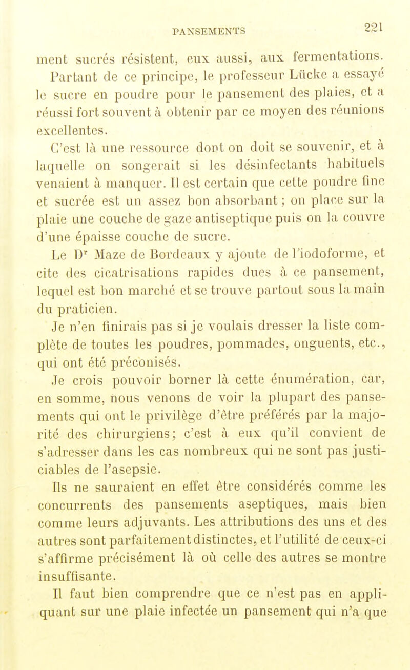 ment sucrés résistent, eux aussi, aux fermentations. Partant de ce principe, le professeur Liicke a essayé le sucre en poudre pour le pansement des plaies, et a réussi fort souvent à obtenir par ce moyen des réunions excellentes. C'est là une ressource dont on doit se souvenir, et à laquelle on songerait si les désinfectants habituels venaient à manquer. Il est certain que cette poudre fine et sucrée est un assez bon absorbant ; on place sur la plaie une couche de gaze antiseptique puis on la couvre d'une épaisse couche de sucre. Le D'' Maze de Bordeaux y ajoute de l'iodoforme, et cite des cicatrisations rapides dues à ce pansement, lequel est bon marclié et se trouve partout sous la main du praticien. Je n'en finirais pas si je voulais dresser la liste com- plète de toutes les poudres, pommades, onguents, etc., qui ont été préconisés. Je crois pouvoir borner là cette énumération, car, en somme, nous venons de voir la plupart des panse- ments qui ont le privilège d'être préférés par la majo- rité des chirurgiens; c'est à eux qu'il convient de s'adresser dans les cas nombreux qui ne sont pas justi- ciables de l'asepsie. Ils ne sauraient en effet être considérés comme les concurrents des pansements aseptiques, mais bien comme leurs adjuvants. Les attributions des uns et des autres sont parfaitement distinctes, et l'utilité de ceux-ci s'affirme précisément là où celle des autres se montre insuffisante. Il faut bien comprendre que ce n'est pas en appli- quant sur une plaie infectée un pansement qui n'a que