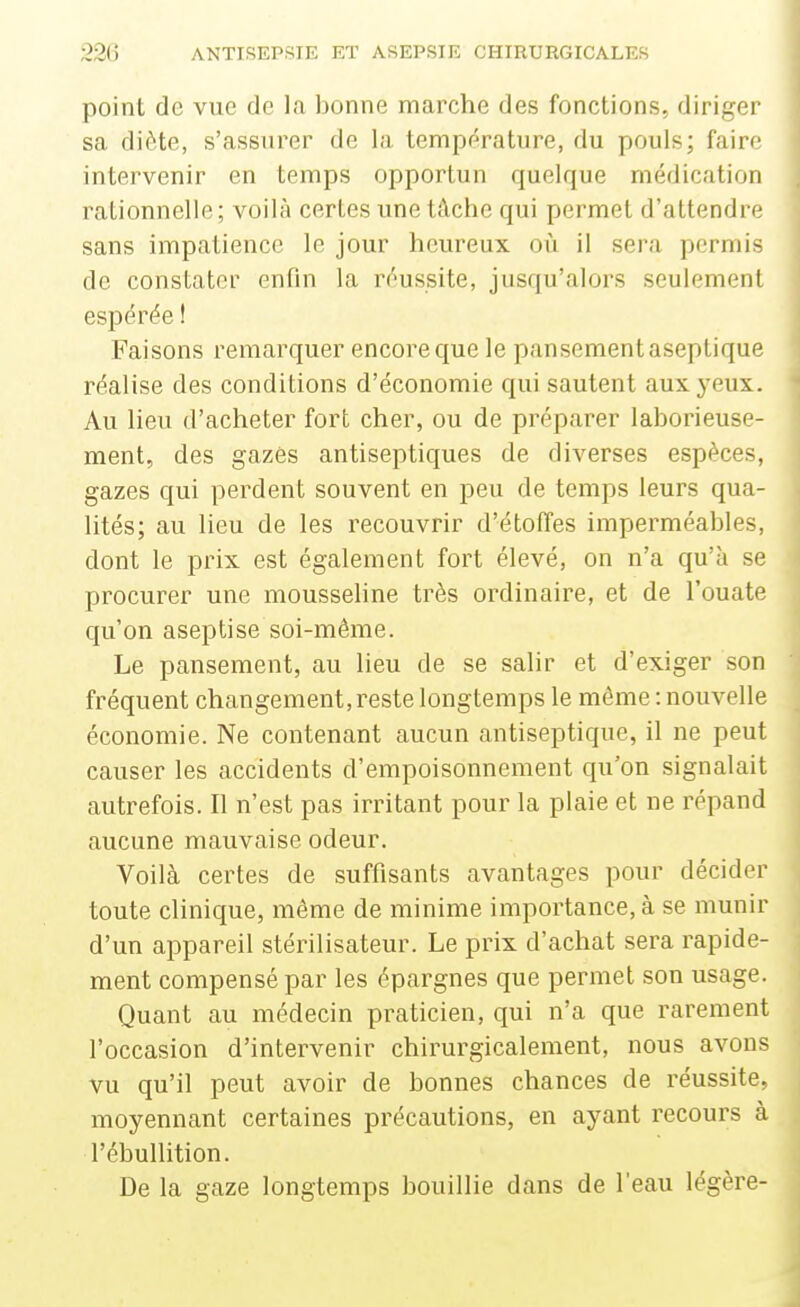 point de vue de la bonne marche des fonctions, diriger sa diète, s'assurer de la température, du pouls; faire intervenir en temps opportun quelque médication rationnelle; voilà certes une tâche qui permet d'attendre sans impatience le jour heureux oii il sera permis de constater enfin la réussite, jusqu'alors seulement espérée ! Faisons remarquer encore que le pansement aseptique réalise des conditions d'économie qui sautent aux yeux. Au lieu d'acheter fort cher, ou de préparer laborieuse- ment, des gazes antiseptiques de diverses espèces, gazes qui perdent souvent en peu de temps leurs qua- lités; au lieu de les recouvrir d'étoffes imperméables, dont le prix est également fort élevé, on n'a qu'à se procurer une mousseline très ordinaire, et de l'ouate qu'on aseptise soi-même. Le pansement, au lieu de se salir et d'exiger son fréquent changement, reste longtemps le même : nouvelle économie. Ne contenant aucun antiseptique, il ne peut causer les accidents d'empoisonnement qu'on signalait autrefois. Il n'est pas irritant pour la plaie et ne répand aucune mauvaise odeur. Voilà certes de suffisants avantages pour décider toute clinique, même de minime importance, à se munir d'un appareil stérilisateur. Le prix d'achat sera rapide- ment compensé par les épargnes que permet son usage. Quant au médecin praticien, qui n'a que rarement l'occasion d'intervenir chirurgicalement, nous avons vu qu'il peut avoir de bonnes chances de réussite, moyennant certaines précautions, en ayant recours à l'ébullition. De la gaze longtemps bouillie dans de l'eau légère-