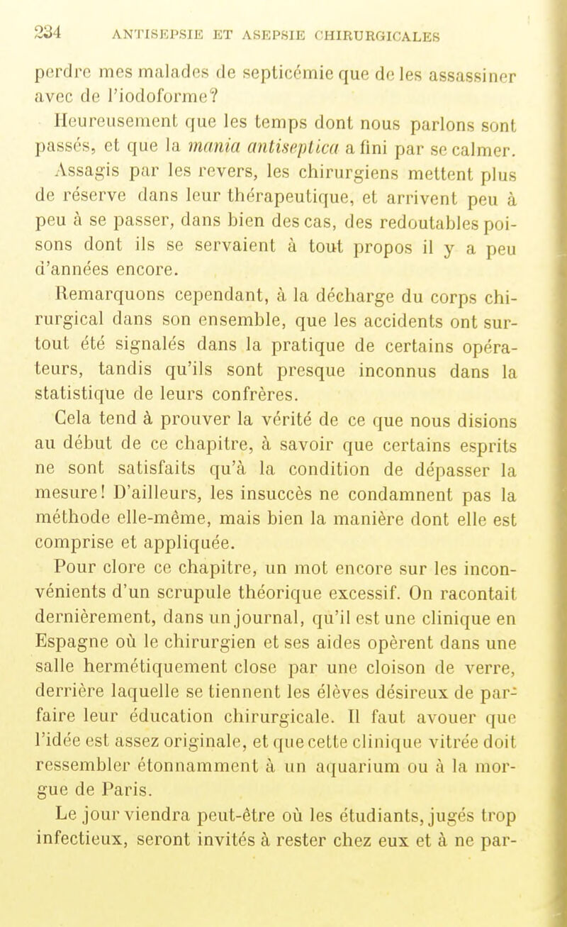 perdi^e mes malades de septicémie que de les assassiner avec de l'iodoforme? Heureusement que les temps dont nous parlons sont passés, et que la mania antiseplica a fini par se calmer. Assagis par les revers, les chirurgiens mettent plus de réserve dans leur thérapeutique, et arrivent peu à peu à se passer, dans bien des cas, des redoutables poi- sons dont ils se servaient à tout propos il y a peu d'années encore. Remarquons cependant, à la décharge du corps chi- rurgical dans son ensemble, que les accidents ont sur- tout été signalés dans la pratique de certains opéra- teurs, tandis qu'ils sont presque inconnus dans la statistique de leurs confrères. Cela tend à prouver la vérité de ce que nous disions au début de ce chapitre, à savoir que certains esprits ne sont satisfaits qu'à la condition de dépasser la mesure! D'ailleurs, les insuccès ne condamnent pas la méthode elle-même, mais bien la manière dont elle est comprise et appliquée. Pour clore ce chapitre, un mot encore sur les incon- vénients d'un scrupule théorique excessif. On racontait dernièrement, dans un journal, qu'il est une clinique en Espagne où le chirurgien et ses aides opèrent dans une salle hermétiquement close par une cloison de verre, derrière laquelle se tiennent les élèves désireux de par- faire leur éducation chirurgicale. Il faut avouer que l'idée est assez originale, et que cette clinique vitrée doit ressembler étonnamment à un aquarium ou à la mor- gue de Paris. Le jour viendra peut-être où les étudiants, jugés trop infectieux, seront invités à rester chez eux et à ne par-