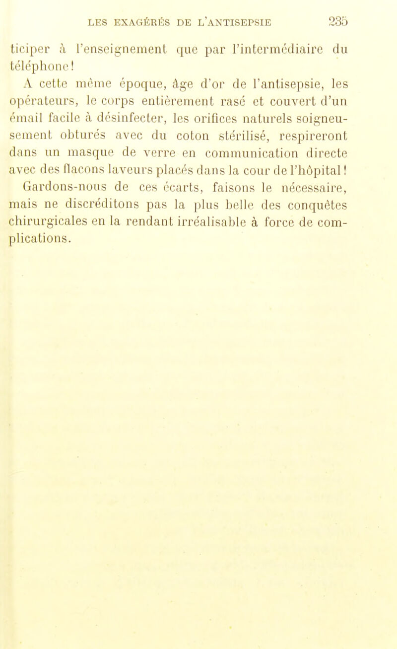 ticiper à l'enseignement que par l'intermédiaire du téléphone ! A celte même époque, âge d'or de l'antisepsie, les opérateurs, le corps entièrement rasé et couvert d'un émail facile à désinfecter, les orifices naturels soigneu- sement obturés avec du coton stérilisé, respireront dans un masque de verre en communication directe avec des flacons laveurs placés dans la cour de l'hôpital ! Gardons-nous de ces écarts, faisons le nécessaire, mais ne discréditons pas la plus belle des conquêtes chirurgicales en la rendant irréalisable à force de com- plications.