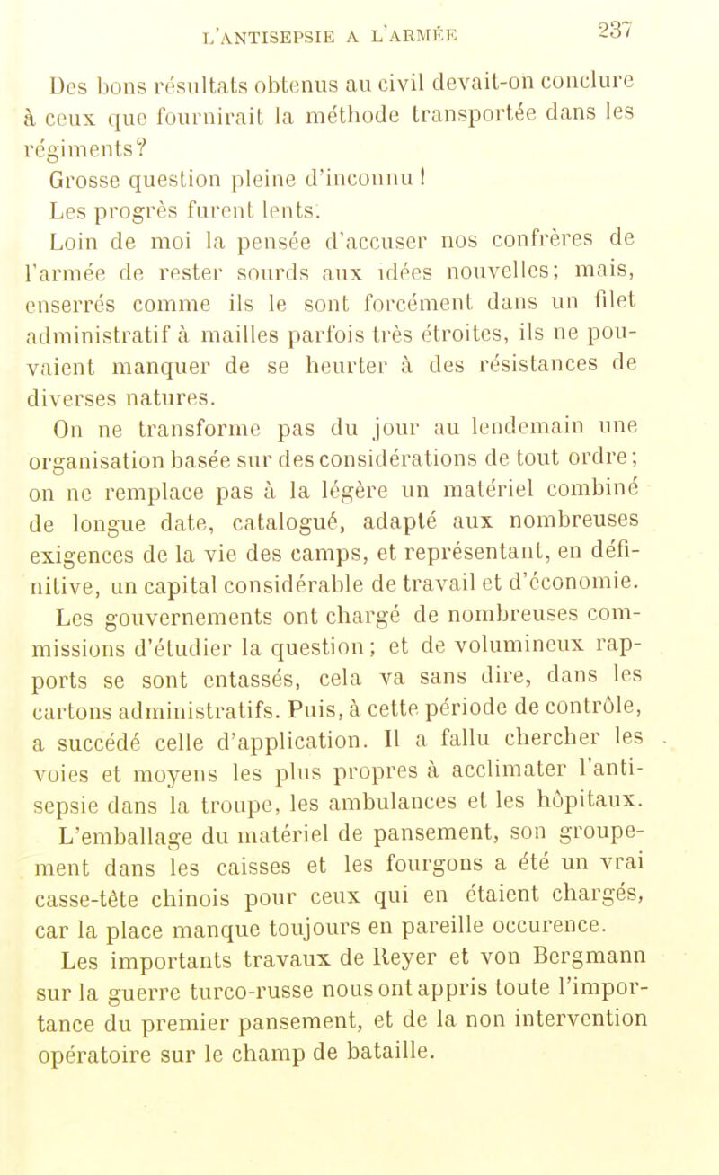 Des bons résultats obtenus au civil devait-on conclure à ceux que fournirait la métbode transportée dans les régiments? Grosse question pleine d'inconnu t Les progrès fnrent lents. Loin de moi la pensée d'accuser nos confrères de l'armée de rester sourds aux idées nouvelles; mais, enserrés comme ils le sont forcément dans un filet administratif à mailles parfois très étroites, ils ne pou- vaient manquer de se heurter à des résistances de diverses natures. On ne transforme pas du jour au lendemain une ori?anisation basée sur des considérations de tout ordre; on ne remplace pas à la légère un matériel combiné de longue date, catalogué, adapté aux nombreuses exigences de la vie des camps, et représentant, en défi- nitive, un capital considérable de travail et d'économie. Les gouvernements ont chargé de nombreuses com- missions d'étudier la question; et de volumineux rap- ports se sont entassés, cela va sans dire, dans les cartons administratifs. Puis, à cette période de contrôle, a succédé celle d'application. Il a fallu chercher les voies et moyens les plus propres à acclimater l'anti- sepsie dans la troupe, les ambulances et les hôpitaux. L'emballage du matériel de pansement, son groupe- ment dans les caisses et les fourgons a été un vrai casse-tête chinois pour ceux qui en étaient chargés, car la place manque toujours en pareille occurence. Les importants travaux de Reyer et von Bergmann sur la guerre turco-russe nous ont appris toute l'impor- tance du premier pansement, et de la non intervention opératoire sur le champ de bataille.