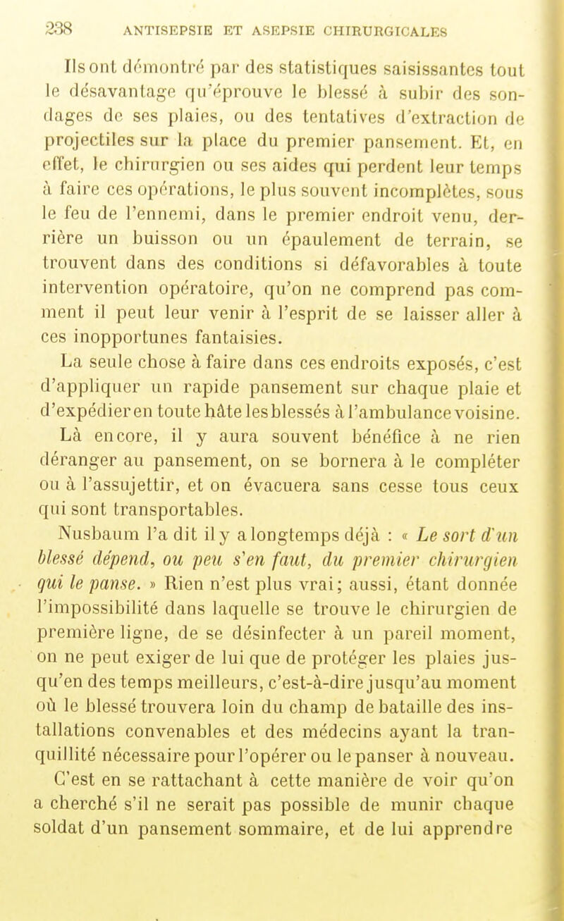 Ils ont démontré par des statistiques saisissantes tout le désavantage qu'éprouve le blessé à subir des son- dages de ses plaies, ou des tentatives d'extraction de projectiles sur la place du premier pansement. Et, en effet, le chirurgien ou ses aides qui perdent leur temps à faire ces opérations, le plus souvent incomplètes, sous le feu de l'ennemi, dans le premier endroit venu, der- rière un buisson ou un épaulement de terrain, se trouvent dans des conditions si défavorables à toute intervention opératoire, qu'on ne comprend pas com- ment il peut leur venir à l'esprit de se laisser aller à ces inopportunes fantaisies. La seule chose à faire dans ces endroits exposés, c'est d'appliquer un rapide pansement sur chaque plaie et d'expédier en toute hâte lesblessés à l'ambulance voisine. Là encore, il y aura souvent bénéfice à ne rien déranger au pansement, on se bornera à le compléter ou à l'assujettir, et on évacuera sans cesse tous ceux qui sont transportables. Nusbaum l'a dit il y a longtemps déjà : « Le sort d'un blessé dépend, ou peu s'en faut, du premier chirurgien qui le panse. » Rien n'est plus vrai; aussi, étant donnée l'impossibilité dans laquelle se trouve le chirurgien de première ligne, de se désinfecter à un pareil moment, on ne peut exiger de lui que de protéger les plaies jus- qu'en des temps meilleurs, c'est-à-dire jusqu'au moment où le blessé trouvera loin du champ de bataille des ins- tallations convenables et des médecins ayant la tran- quillité nécessaire pour l'opérer ou le panser à nouveau. C'est en se rattachant à cette manière de voir qu'on a cherché s'il ne serait pas possible de munir chaque soldat d'un pansement sommaire, et de lui apprendre