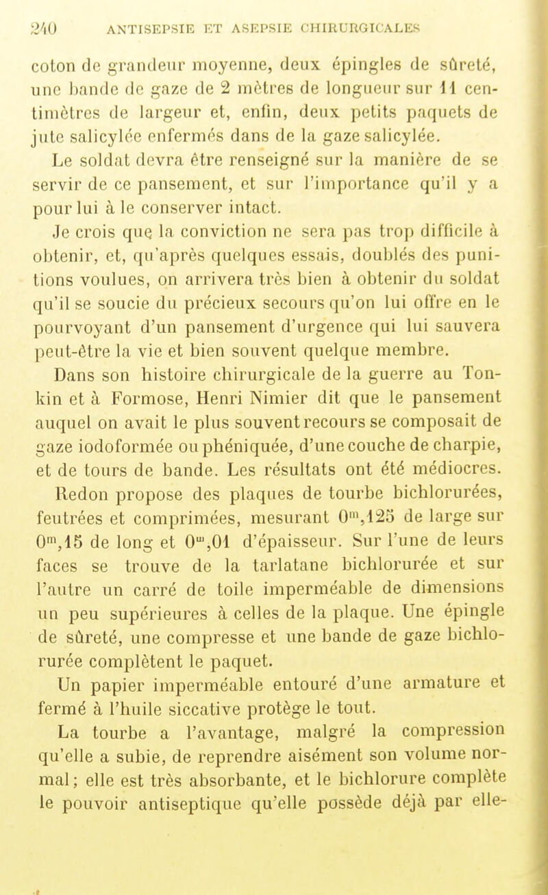 coton de grandeur moyenne, deux épingles de sûreté, une l)nnde de gaze de 2 mètres de longueur sur 11 cen- timètres de largeur et, enfin, deux petits paquets de jute salicylce enfermés dans de la gaze salicylée. Le soldat devra être renseigné sur la manière de se servir de ce pansement, et sur l'importance qu'il y a pour lui à le conserver intact. Je crois que la conviction ne sera pas trop difficile à obtenir, et, qu'après quelques essajs, doublés des puni- tions voulues, on arrivera très bien à obtenir du soldat qu'il se soucie du précieux secours qu'on lui offre en le pourvoyant d'un pansement d'urgence qui lui sauvera peut-être la vie et bien souvent quelque membre. Dans son histoire chirurgicale de la guerre au Ton- kin et à Formose, Henri Nimier dit que le pansement auquel on avait le plus souvent recours se composait de gaze iodoformée ouphéniquée, d'une couche de charpie, et de tours de bande. Les résultats ont été médiocres. Redon propose des plaques de tourbe bichlorurées, feutrées et comprimées, mesurant 0',123 de large sur 0^,15 de long et 0',01 d'épaisseur. Sur l'une de leurs faces se trouve de la tarlatane bichlorurée et sur l'autre un carré de toile imperméable de dimensions un peu supérieures à celles de la plaque. Une épingle de sûreté, une compresse et une bande de gaze bichlo- rurée complètent le paquet. Un papier imperméable entouré d'une armature et fermé à l'huile siccative protège le tout. La tourbe a l'avantage, malgré la compression qu'elle a subie, de reprendre aisément son volume nor- mal ; elle est très absorbante, et le bichlorure complète le pouvoir antiseptique qu'elle possède déjà par elle-