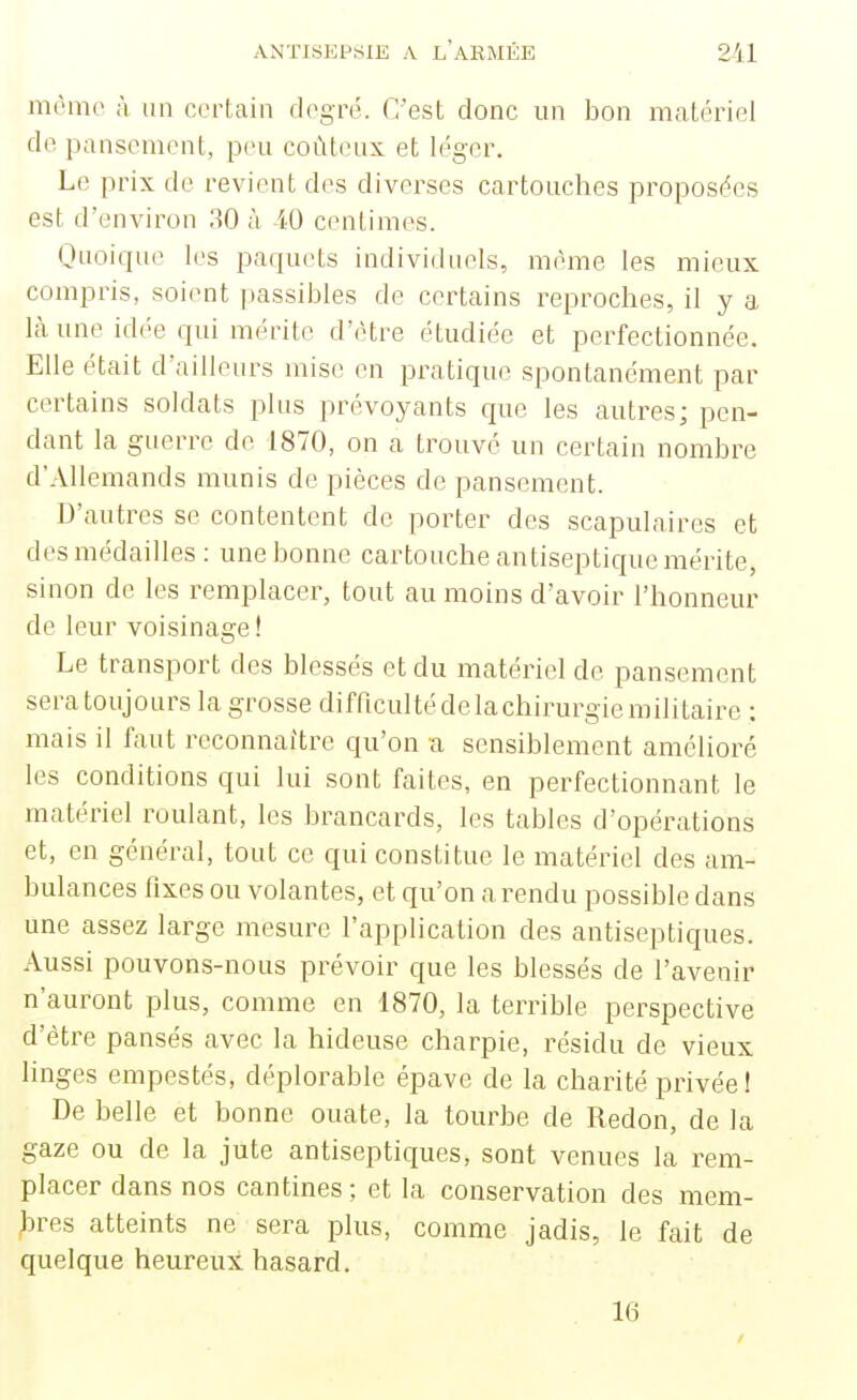 mémo à lin certain degré. C'est donc un bon matériel de pansement, peu coûteux et léger. Le prix de revient des diverses cartouches proposées est d'environ 30 à iO centimes. Quoique les paquets individuels, même les mieux compris, soient passibles de certains reproches, il y a là une idée qui mérite d'être étudiée et perfectionnée. Elle était d'ailleurs mise en pratique spontanément par certains soldats plus prévoyants que les autres; pen- dant la guerre de 1870, on a trouvé un certain nombre d'Allemands munis de pièces de pansement. D'autres se contentent de porter des scapulaires et des médailles : une bonne cartouche antiseptique mérite, sinon de les remplacer, tout au moins d'avoir l'honneur de leur voisinage! Le transport des blessés et du matériel de pansement sera toujours la grosse difficulté de la chirurgie militaire ; mais il faut reconnaître qu'on a sensiblement amélioré les conditions qui lui sont faites, en perfectionnant le matériel roulant, les brancards, les tables d'opérations et, en général, tout ce qui constitue le matériel des am- bulances fixes ou volantes, et qu'on a rendu possible dans une assez large mesure l'application des antiseptiques. Aussi pouvons-nous prévoir que les blessés de l'avenir n'auront plus, comme en 1870, la terrible perspective d'être pansés avec la hideuse charpie, résidu de vieux linges empestés, déplorable épave de la charité privée! De belle et bonne ouate, la tourbe de Redon, de la gaze ou de la jute antiseptiques, sont venues la rem- placer dans nos cantines ; et la conservation des mem- bres atteints ne sera plus, comme jadis, le fait de quelque heureux hasard. 16