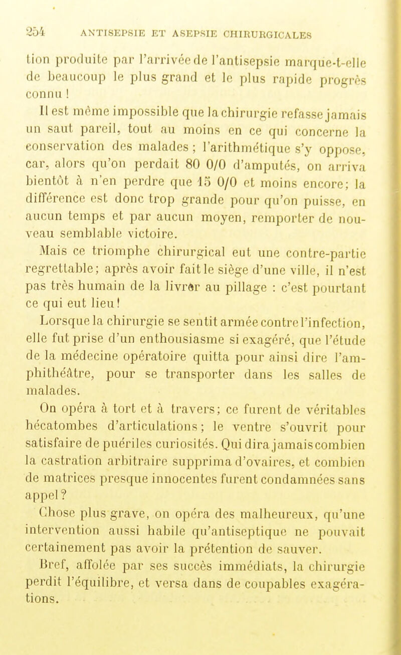 Lion produite par l'arrivée de l'antisepsie marque-t-elie de beaucoup le plus grand et le plus rapide progrès connu ! Il est même impossible que la chirurgie refasse jamais un saut pareil, tout au moins en ce qui concerne la conservation des malades ; l'arithmétique s'y oppose, car, alors qu'on perdait 80 0/0 d'amputés, on arriva bientôt à n'en perdre que 15 0/0 et moins encore; la différence est donc trop grande pour qu'on puisse, en aucun temps et par aucun moyen, remporter de nou- veau semblable victoire. Mais ce triomphe chirurgical eut une contre-partie regrettable; après avoir fait le siège d'une ville, il n'est pas très humain de la livrèr au pillage : c'est pourtant ce qui eut lieu ! Lorsque la chirurgie se sentit armée contre l'infection, elle fut prise d'un enthousiasme si exagéré, que l'étude de la médecine opératoire quitta pour ainsi dire l'am- phithéâtre, pour se transporter dans les salles de malades. On opéra à tort et à travers; ce furent de véritables hécatombes d'articulations; le ventre s'ouvrit pour satisfaire de puériles curiosités. Qui dira jamais combien la castration arbitraire supprima d'ovaires, et combien de matrices presque innocentes furent condamnées sans appel? Chose plus grave, on opéra des malheureux, qu'une intervention aussi habile qu'antiseptique ne pouvait certainement pas avoir la prétention de sauver. Bref, affolée par ses succès immédiats, la chirurgie perdit l'équilibre, et versa dans de coupables exagéra- tions.