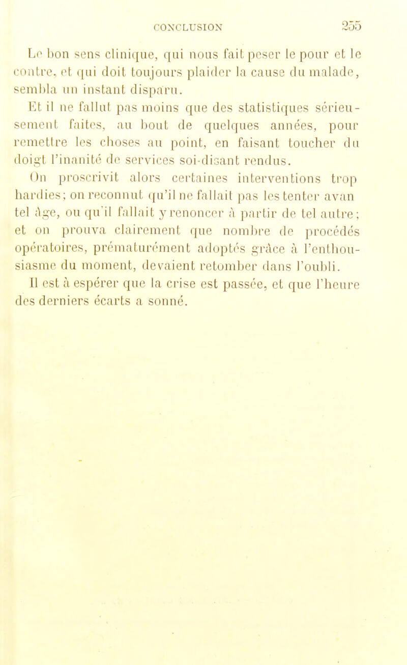 Lo bon sens clinique, qui nous l'ait peser le pour et le contre, et qui doit toujours plaider la cause du malade, sembla un instant disparu. Et il ne fallut pas moins que des statistiques sérieu- sement faites, au bout de quelques années, pour remettre les cboses au point, en faisant toucher du doigt l'inanité de services soi-disant rendus. On proscrivit alors certaines interventions trop hardies; on reconnut qu'il ne fallait pas les tenter avan tel âge, ou qu'il fallait y renoncer à partir de tel autre; et on prouva clairement que nombre de procédés opératoires, prématurément adoptés grâce à l'enthou- siasme du moment, devaient retomber dans l'oubli. Il est à espérer que la crise est passée, et que l'heure des derniers écarts a sonné.