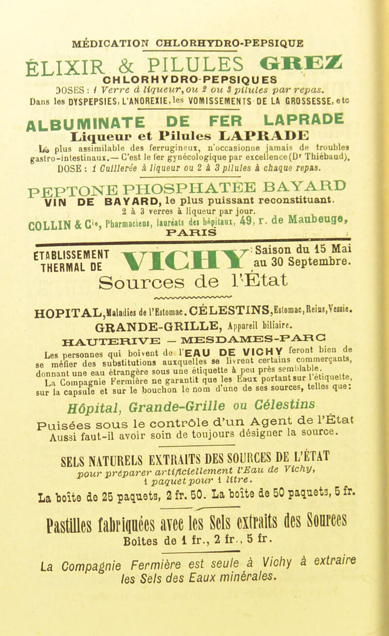 MÉDICATION CHLORHYDRO-PEPSIQUE ÉLIXIR & PILULES OÏTEZi CHLORHYDRO PEPSIQUES DOSES: / Verre à liqueur,ou S ou 3 pilules par repas. Dans les DYSPEPSIES. L'ANOREXIE.les VOWlSSEMENTS DE U GROSSESSE, ete ALBUMINATE DE FER LAPRADE I^iqueup et Pilules LAPRADE Ls» plus assimilable des ferrugineux, n'occasionne jamais de troubles gastro-intestinauï.— C'est le Ter gynécologique par eicellence(D' Thiébaud). DOSE : 1 Cuillerée à liqueur ou 2 à 3 pilules à ciiaque repaa. PEPTONE PHOSPHATEE BAYARD VIN DE BAYARD, le plus puissant reconstituant. 2 à 3 Terres à liqueur par jour. rOT LIN &C'«, Pharmacieni, lauréats dei b^pilaui, 49, r. de Maubeuge, Sources de l'État HOPITALjMalaiiies de l'Estomac. CÉLESTINS,B8lomac,ReiB!,VtMie. GRANDE-GRILLE, Appareil biliaire. HAUTERIVE — MESDA-MES-FARC Les personnes qui boivent de l'EAU DE VICHY feront bien de se méfier des substitutions auxquelles se livrent certains coramerçanU, donnant une eau étrangère sous une étiquette à peu P^^s f mb able La Compagnie Fermière ne garantit que es Eehix P'>'^'*'s^-^/^^^^^';/; sur la capsule et sur le bouchon le nom d'une de ses sources, telles que. Hôpital, Grande-Grille ou Célestins Puisées sous le contrôle d'un Agent de l'État Aussi faut-il avoir soin de toujours désigner la source. SELS NATURELS EXTRAITS DES SOURCES DE L'ÉTAT pour préparer artificiellement l'Eau de Vichy, 1 paquet pour 1 litre. La toîte de 25 paquets, 2 fr. 50. La boîte de 50 paquets, 5 fr. PastiUes faliriqaêes avec leTsëïTextraits des Sonrces Boites de 1 fr., 2 fr., 5 fr. La Compagnie Fermière est seule à Vicliy à extraire les Sels des Eaux minérales.