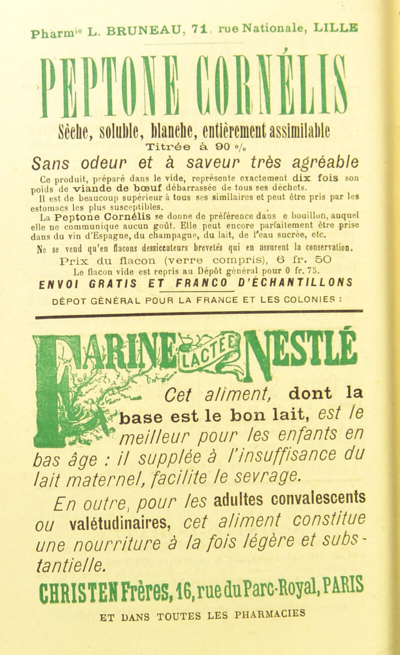 io L. BRUNEAU, 71, rue Nationale, LILLE flPlIll Sèche, soluMe, Wanclic, entièrementassimilalile Titrée à 90 «/o Sans odeur et à saveur très agréable Ce produit, préparé dans le vide, représente exactement dix fois son poids de viande de bœuf débarrassée de tous ses déchets. Il est de beaucoup supérieur à tous ses siniilaircs ot peut être pris par les estomocs les plus susceptibles. La Peptone CornéliS se donne de préférence dans e bouillon, auquel elle ne communique aucun goût. Elle peut encore parfaitement être prise dans du vin d'Espagne, du Champagne, du lait, de l'eau sucrée, etc. Ne se vend qu'en flacons dessicealeiirs brevelés qni en assurent la tonservalion. Prix du flacon (verre compris), 6 fr. 50 Le flacon vide est repris au Dépôt général pour 0 fr. 73. ENVOI GRATIS ET FRANCO D'ÉCHANTILLONS DÉPÔT GÉNÉRAL POUR LA FRANCE ET LES COLONIES : Cet aliment, dont la fe'base est le bon lait, est le ^meilleur pour les enfants en bas âge : Il supplée à l'Insuffisance du lait maternel, facilite le sevrage. En outre, pour les adultes convalescents ou valétudinaires, cet aliment constitue une nourriture à la fois légère et subs- tantielle. CHRISTEH Frères, ie,rue duParcRoyal, PAMS ET DANS TOUTES LES PHARMACIES