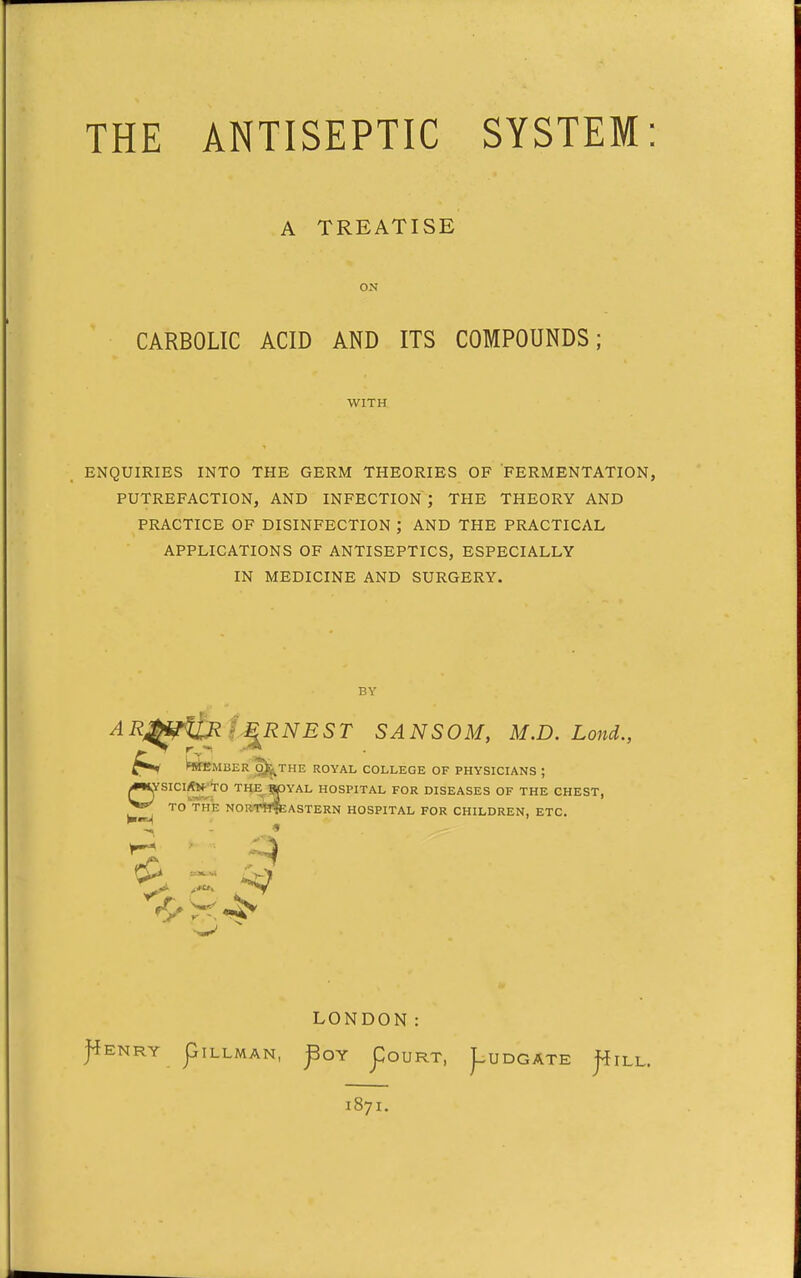 THE ANTISEPTIC SYSTEM: A TREATISE ON CARBOLIC ACID AND ITS COMPOUNDS; WITH ENQUIRIES INTO THE GERM THEORIES OF FERMENTATION, PUTREFACTION, AND INFECTION ; THE THEORY AND PRACTICE OF DISINFECTION ; AND THE PRACTICAL APPLICATIONS OF ANTISEPTICS, ESPECIALLY IN MEDICINE AND SURGERY. BY AR^i^UM i^RNEST SANSOM, M.D. Lond., ^^MBER ^THE ROYAL COLLEGE OF PHYSICIANS ; iWlYSICI/ftf'TO THE W3YAL HOSPITAL FOR DISEASES OF THE CHEST, TO TIIE NORT^t^ASTERN HOSPITAL FOR CHILDREN, ETC. LONDON: J^ENRY piLLMAN, ^OY poURT, ^UDGATE j^ILL. 1871.