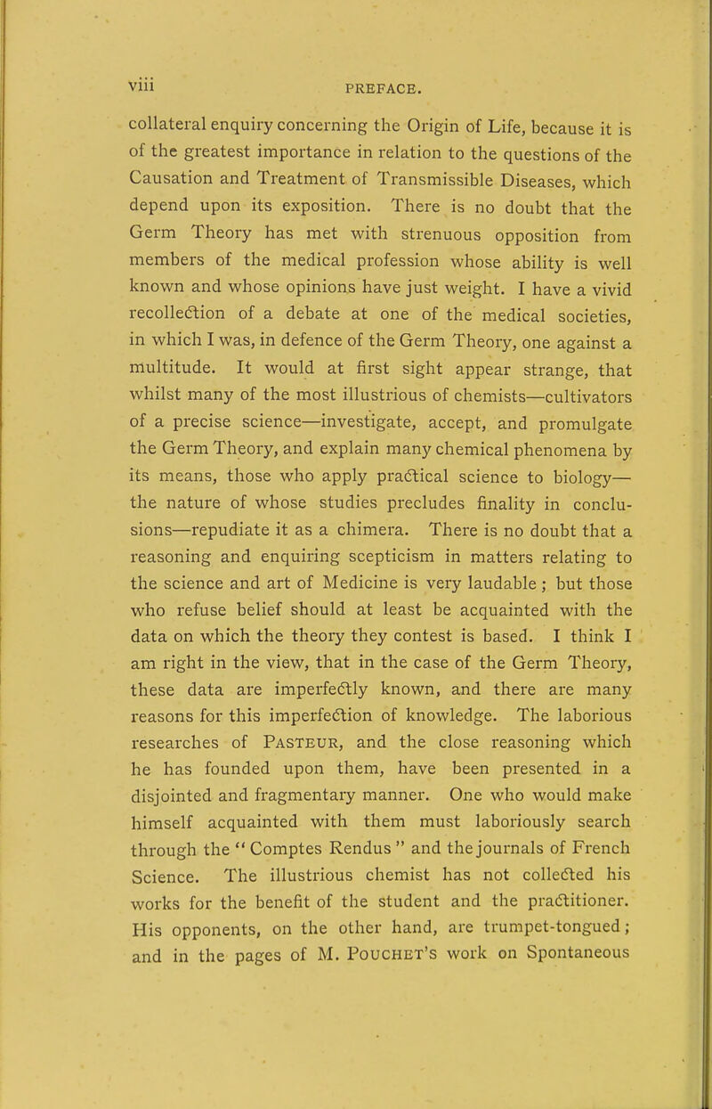 collateral enquiry concerning the Origin of Life, because it is of the greatest importance in relation to the questions of the Causation and Treatment of Transmissible Diseases, which depend upon its exposition. There is no doubt that the Germ Theory has met with strenuous opposition from members of the medical profession whose ability is well known and whose opinions have just weight. I have a vivid recollecftion of a debate at one of the medical societies, in which I was, in defence of the Germ Theory, one against a multitude. It would at first sight appear strange, that whilst many of the most illustrious of chemists—cultivators of a precise science—investigate, accept, and promulgate the Germ Theory, and explain many chemical phenomena by its means, those who apply practical science to biology— the nature of whose studies precludes finality in conclu- sions—repudiate it as a chimera. There is no doubt that a reasoning and enquiring scepticism in matters relating to the science and art of Medicine is very laudable ; but those who refuse belief should at least be acquainted with the data on which the theory they contest is based. I think I am right in the view, that in the case of the Germ Theory, these data are imperfectly known, and there are many reasons for this imperfection of knowledge. The laborious researches of Pasteur, and the close reasoning which he has founded upon them, have been presented in a disjointed and fragmentary manner. One who would make himself acquainted with them must laboriously search through the  Comptes Rendus  and the journals of French Science. The illustrious chemist has not collecSled his works for the benefit of the student and the practitioner. His opponents, on the other hand, are trumpet-tongued; and in the pages of M. Pouchet's work on Spontaneous