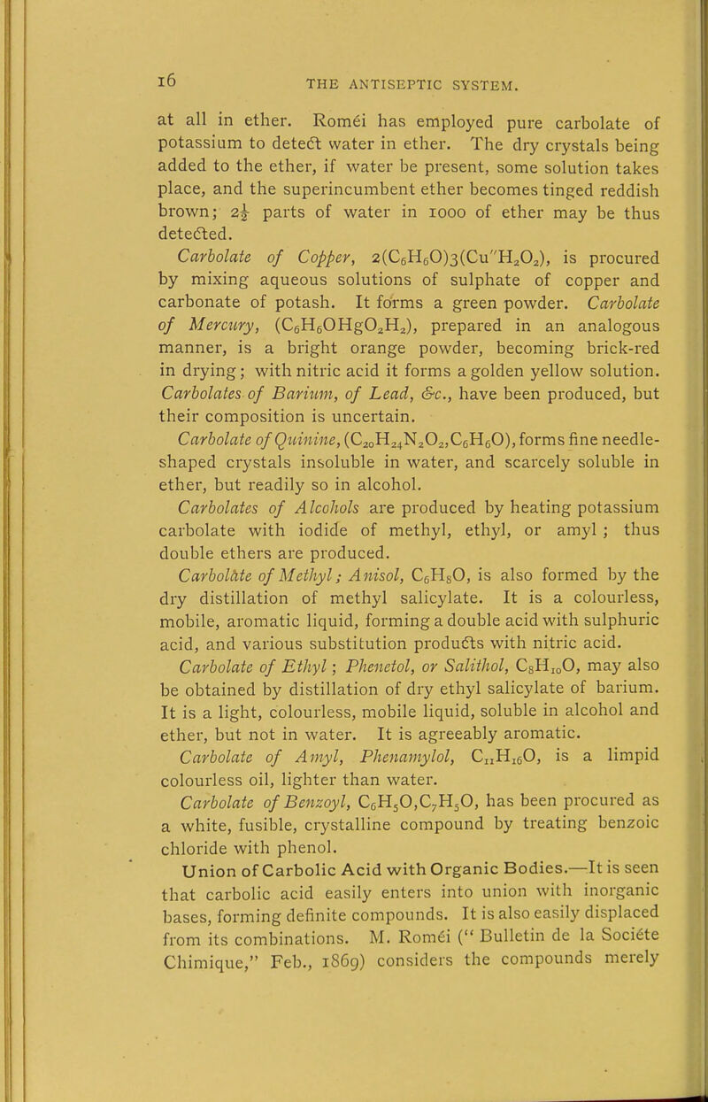 at all in ether. Romei has employed pure carbolate of potassium to detedl water in ether. The dry crystals being added to the ether, if water be present, some solution takes place, and the superincumbent ether becomes tinged reddish brown; 2^ parts of water in 1000 of ether may be thus detedled. Carbolate of Copper, 2(C6H60)3(CuH202), is procured by mixing aqueous solutions of sulphate of copper and carbonate of potash. It forms a green powder. Carbolate of Mercury, (C6H60Hg02H2), prepared in an analogous manner, is a bright orange powder, becoming brick-red in drying; with nitric acid it forms a golden yellow solution. Carbolates of Barium, of Lead, &c., have been produced, but their composition is uncertain. Carbolate of Quinine, (C2oH24N202,C6HeO), forms fine needle- shaped crystals insoluble in water, and scarcely soluble in ether, but readily so in alcohol. Carbolates of Alcohols are produced by heating potassium carbolate with iodide of methyl, ethyl, or amyl ; thus double ethers are produced. Carboltite of Methyl; Anisol, CgHgO, is also formed by the dry distillation of methyl salicylate. It is a colourless, mobile, aromatic liquid, forming a double acid with sulphuric acid, and various substitution products with nitric acid. Carbolate of Ethyl; Phenetol, or Salithol, CsHjoO, may also be obtained by distillation of dry ethyl salicylate of barium. It is a light, colourless, mobile liquid, soluble in alcohol and ether, but not in water. It is agreeably aromatic. Carbolate of Amyl, Phenamylol, CnHigO, is a limpid colourless oil, lighter than water. Carbolate of Benzoyl, CeHsCC^H^O, has been procured as a white, fusible, crystalline compound by treating benzoic chloride with phenol. Union of Carbolic Acid with Organic Bodies.—It is seen that carbolic acid easily enters into union with inorganic bases, forming definite compounds. It is also easily displaced from its combinations. M. Rom^i ( Bulletin de la Societe Chimique, Feb., 1869) considers the compounds merely