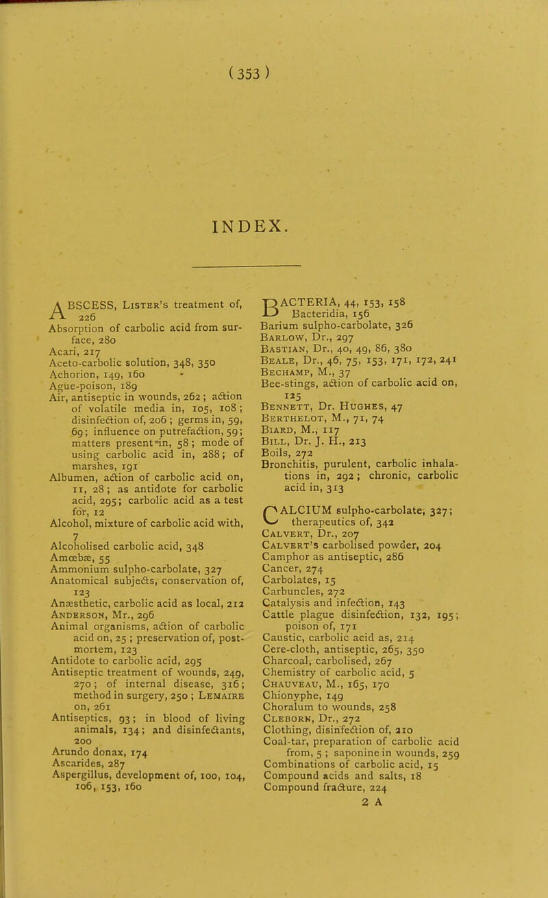 INDEX. ABSCESS, Lister's treatment of, 226 Absorption of carbolic acid from sur- face, 280 Acari, 217 Aceto-carbolic solution, 348, 350 Achorion, 149, 160 Ague-poison, 189 Air, antiseptic in wounds, 262 ; adtion of volatile media in, 105, 108 ; disinfedlion of, 206 ; germs in, 59, 6g; influence on putrefaftion, 59; matters present'in, 58 ; mode of using carbolic acid in, 288; of marshes, 191 Albumen, adtion of carbolic acid on, II, 28; as antidote for carbolic acid, 295; carbolic acid as a test for, 12 Alcohol, mixture of carbolic acid with, 7 Alcoholised carbolic acid, 348 Amoebae, 55 Ammonium sulpho-carbolate, 327 Anatomical subjeds, conservation of, 123 Anesthetic, carbolic acid as local, 212 Anderson, Mr., 296 Animal organisms, adlion of carbolic acid on, 25 ; preservation of, post- mortem, 123 Antidote to carbolic acid, 295 Antiseptic treatment of wounds, 249, 270; of internal disease, 316; method in surgery, 250 ; Lemaire on, 261 Antiseptics, 93; in blood of living animals, 134; and disinfedtants, 200 Arundo donax, 174 Ascarides, 287 Aspergillus, development of, 100, 104, 106, 153, 160 BACTERIA, 44, 153, 158 Bacteridia, 156 Barium sulpho-carbolate, 326 Barlow, Dr., 297 Bastian, Dr., 40, 49, 86, 380 Beale, Dr., 46, 75, 153, 171, 172, 241 Bechamp, M., 37 Bee-stings, adtion of carbolic acid on, IJ5 Bennett, Dr. Hughes, 47 Berthelot, M., 71, 74 Biard, M., 117 Bill, Dr. J. H., 213 Boils, 272 Bronchitis, purulent, carbolic inhala- tions in, 292; chronic, carbolic acid in, 313 CALCIUM sulpho-carbolate, 327; therapeutics of, 342 Calvert, Dr., 207 Calvert's carbolised powder, 204 Camphor as antiseptic, 286 Cancer, 274 Carbolates, 15 Carbuncles, 272 Catalysis and infedtion, 143 Cattle plague disinfedtion, 132, 195; poison of, 171 Caustic, carbolic acid as, 214 Cere-cloth, antiseptic, 265, 350 Charcoal, carbolised, 267 Chemistry of carbolic acid, 5 Chauveau, M., 165, 170 Chionyphe, 149 Choralum to wounds, 258 Cleborn, Dr., 272 Clothing, disirifedtion of, 210 Coal-tar, preparation of carbolic acid from, 5 ; saponinein wounds, 259 Combinations of carbolic acid, 15 Compound acids and salts, i8 Compound fradture, 224 2 A