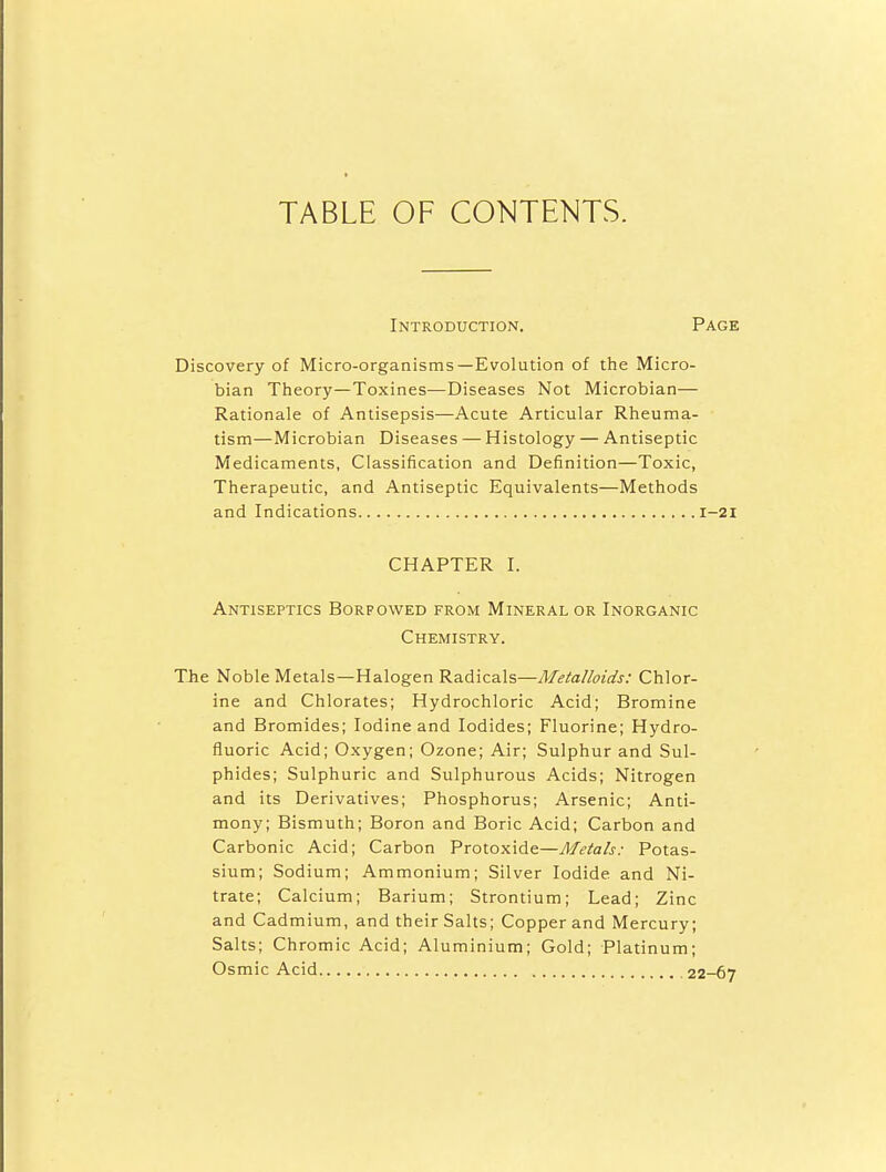 TABLE OF CONTENTS. Introduction. Page Discovery of Micro-organisms—Evolution of the Micro- bian Theory—Toxines—Diseases Not Microbian— Rationale of Antisepsis—Acute Articular Rheuma- tism—Microbian Diseases — Histology — Antiseptic Medicaments, Classification and Definition—Toxic, Therapeutic, and Antiseptic Equivalents—Methods and Indications 1-21 CHAPTER I. Antiseptics Borpowed from Mineral or Inorganic Chemistry. TJie Noble Metals—Halogen Radicals—Metalloids: Chlor- ine and Chlorates; Hydrochloric Acid; Bromine and Bromides; Iodine and Iodides; Fluorine; Hydro- fluoric Acid; Oxygen; Ozone; Air; Sulphur and Sul- phides; Sulphuric and Sulphurous Acids; Nitrogen and its Derivatives; Phosphorus; Arsenic; Anti- mony; Bismuth; Boron and Boric Acid; Carbon and Carbonic Acid; Carbon Protoxide—Metals: Potas- sium; Sodium; Ammonium; Silver Iodide and Ni- trate; Calcium; Barium; Strontium; Lead; Zinc and Cadmium, and their Salts; Copper and Mercury; Salts; Chromic Acid; Aluminium; Gold; Platinum; Osmic Acid 22-67