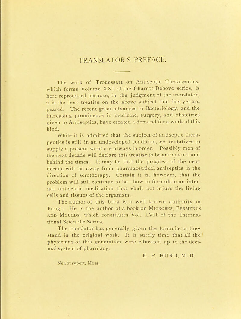 TRANSLATOR'S PREFACE. The work of Trouessart on Antiseptic Therapeutics, which forms Volume XXI of the Charcot-Debove series, is here reproduced because, in the judgment of the translator, it is the best treatise on the above subject that has yet ap- peared. The recent great advances in Bacteriology, and the increasing prominence in medicine, surgery, and obstetrics given to Antiseptics, have created a demand for a work of this kind. While it is admitted that the subject of antiseptic thera- peutics is still in an undeveloped condition, yet tentatives to supply a present want are always in order. Possibly men of the next decade will declare this treatise to be antiquated and behind the times. It may be that the progress of the next decade will be away from pharmaceutical antiseptics in the direction of serotherapy. Certain it is, however, that the problem will still continue to be—how to formulate an inter- nal antiseptic medication that shall not injure the living cells and tissues of the organism. The author of this book is a well known authority on Fungi. He is the author of a book on Microbes, Ferments AND Moulds, which constitutes Vol. LVII of the Interna- tional Scientific Series. The translator has generally given the formulae as they stand in the original work. It is surely time that all the physicians of this generation were educated up to the deci- mal system of pharmacy. E. P. HURD, M. D. Newburyport, Mr.ss.