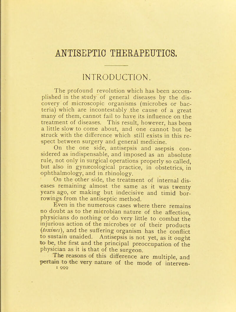 ANTISEPTIC THERAPEUTICS. INTRODUCTION. The profound revolution which has been accom- plished in the study of general diseases by the dis- covery of microscopic organisms (microbes or bac- teria) which are incontestably the cause of a great many of them, cannot fail to have its influence on the treatment of diseases. This result, however, has been a little slow to come about, and one cannot but be struck with the difference which still exists in this re- spect between surgery and general medicine. On the one side, antisepsis and asepsis con- sidered as indispensable, and imposed as an absolute rule, not only in surgical operations properly so called, but also in gynaecological practice, in obstetrics, in ophthalmology, and in rhinology. On the other side, the treatment of internal dis- eases remaining almost the same as it was twenty years ago, or making but indecisive and timid bor- rowings from the antiseptic method. Even in the numerous cases where there remains no doubt as to the microbian nature of the affection, physicians do nothing or do very little to combat the injurious action of the microbes or of their products {toxines), and the suffering organism has the conflict to sustain unaided. Antisepsis is not yet, as it ought to be, the first and the principal preoccupation of the physician as it is that of the surgeon. The reasons of this difference are multiple, and pertain to the very nature of the mode of interven-