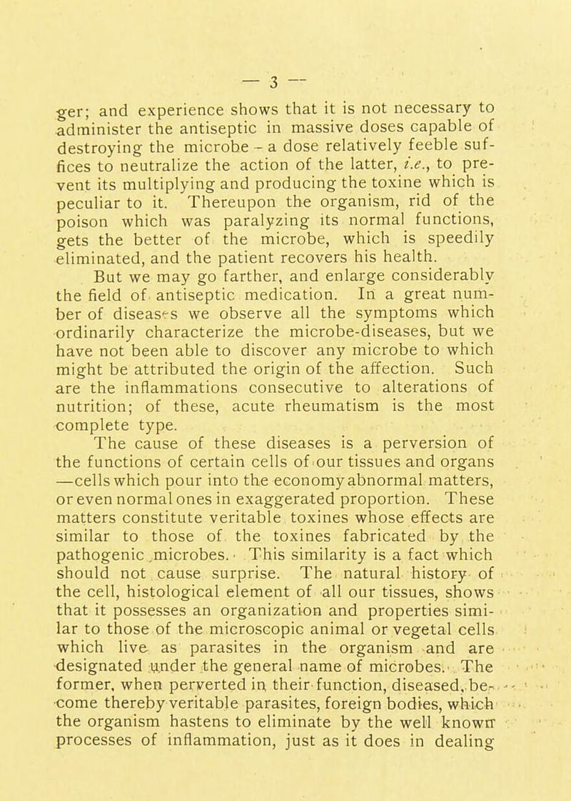 ger; and experience shows that it is not necessary to administer the antiseptic in massive doses capable of destroying the microbe - a dose relatively feeble suf- fices to neutralize the action of the latter, i.e., to pre- vent its multiplying and producing the toxine which is peculiar to it. Thereupon the organism, rid of the poison which was paralyzing its normal functions, gets the better of the microbe, which is speedily eliminated, and the patient recovers his health. But we may go farther, and enlarge considerably the field of antiseptic medication. In a great num- ber of diseases we observe all the symptoms which ordinarily characterize the microbe-diseases, but we have not been able to discover any microbe to which might be attributed the origin of the affection. Such are the inflammations consecutive to alterations of nutrition; of these, acute rheumatism is the most <:omplete type. The cause of these diseases is a perversion of the functions of certain cells of'Our tissues and organs —cells which pour into the economy abnormal matters, or even normal ones in exaggerated proportion. These matters constitute veritable toxines whose effects are similar to those of the toxines fabricated by the pathogenic .microbes. ■ This similarity is a fact which should not cause surprise. The natural history of the cell, histological element of all our tissues, shows that it possesses an organization and properties simi- lar to those of the microscopic animal or vegetal cells which live as parasites in the organism and are designated under the general name of microbes. The former, when perverted in, their function, diseased. be- •come thereby veritable parasites, foreign bodies, which the organism hastens to eliminate by the well knowrr processes of inflammation, just as it does in dealing