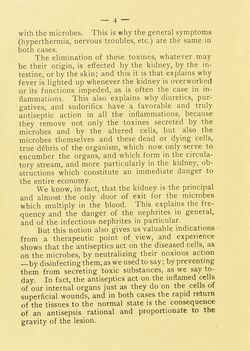 with the microbes. This is why the general symptoms (hyperthermia, nervous troubles, etc.) are the same in both cases. The elimination of these toxines, whatever may be their origin, is effected by the kidney, by the in- testine, or by the skin; and this it is that explains why fever is lighted up whenever the kidney is overworked or its functions impeded, as is often the case in in- flammations. This also explains why diuretics, pur- gatives, and sudorifics have a favorable and truly antiseptic action in all the inflammations, because they remove not only the toxines secreted by the microbes and by the altered cells, but also the microbes themselves and these dead or dying cells, true debris of the organism, which now only serve to encumber the organs, and which form in the circula- tory stream, and more particularly in the kidney, ob- structions which constitute an immediate danger to the entire economy. We know, in fact, that the kidney is the principal and almost the only door of exit for the microbes which multiply in the blood. This explains the fre- quency and the danger of the nephrites in general, and of the infectious nephrites in particular. But this notion also gives us valuable indications from a therapeutic point of view, and experience shows that the antiseptics act on the diseased cells, as on the microbes, by neutralizing their noxious action —by disinfecting them, as we used to say; by preventing them from secreting toxic substances, as we say to- day. In fact, the antiseptics act on the inflamed cells of our internal organs just as they do on the cells of superficial wounds, and in both cases the rapid return of the tissues to the normal state is the consequence of an antisepsis rational and proportionate to the gravity of the lesion.