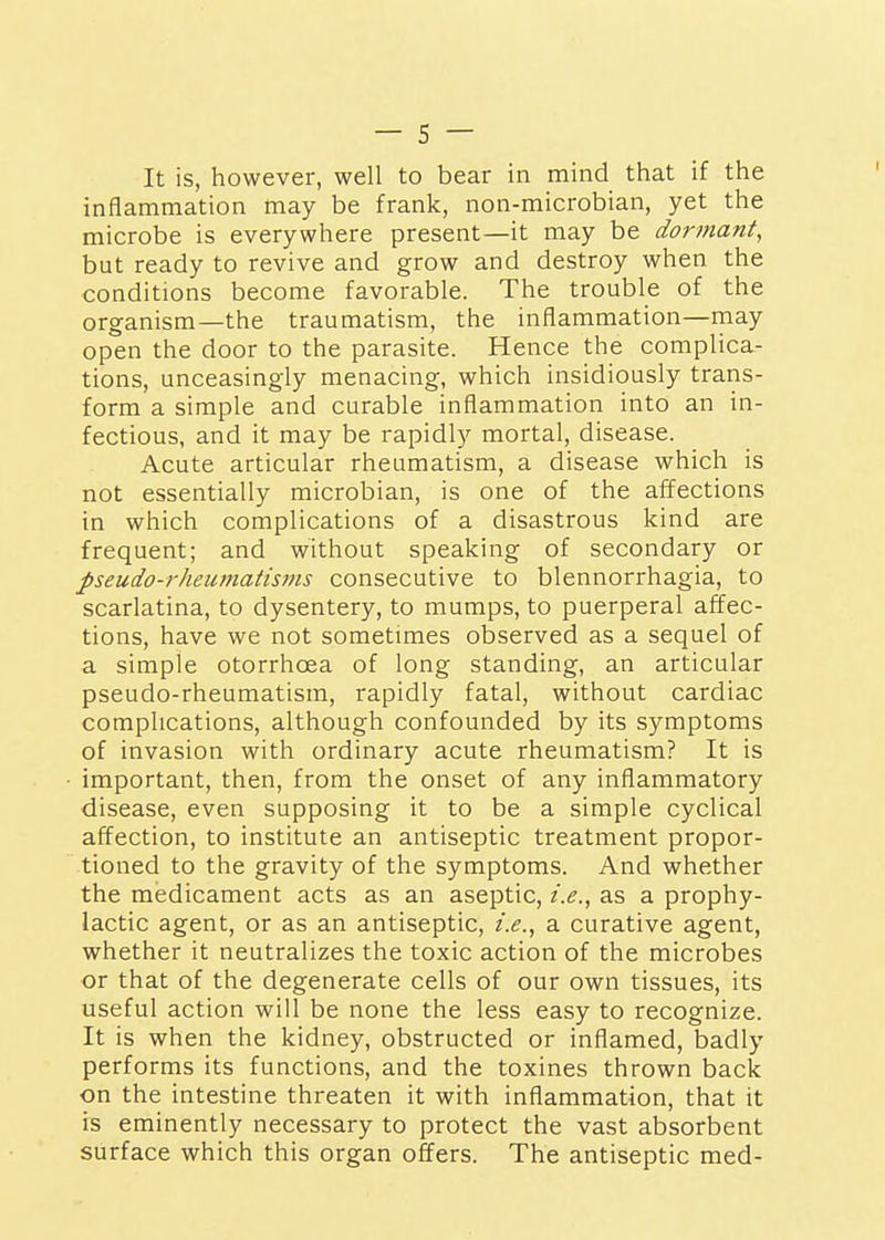 It is, however, well to bear in mind that if the inflammation may be frank, non-microbian, yet the microbe is everywhere present—it may be dormant, but ready to revive and grow and destroy when the conditions become favorable. The trouble of the organism—the traumatism, the inflammation—may open the door to the parasite. Hence the complica- tions, unceasingly menacing, which insidiously trans- form a simple and curable inflammation into an in- fectious, and it may be rapidly mortal, disease. Acute articular rheumatism, a disease which is not essentially microbian, is one of the affections in which complications of a disastrous kind are frequent; and without speaking of secondary or pseudo-rheumatisms consecutive to blennorrhagia, to scarlatina, to dysentery, to mumps, to puerperal affec- tions, have we not sometimes observed as a sequel of a simple otorrhoea of long standing, an articular pseudo-rheumatism, rapidly fatal, without cardiac complications, although confounded by its symptoms of invasion with ordinary acute rheumatism? It is important, then, from the onset of any inflammatory disease, even supposing it to be a simple cyclical affection, to institute an antiseptic treatment propor- tioned to the gravity of the symptoms. And whether the medicament acts as an aseptic, i.e., as a prophy- lactic agent, or as an antiseptic, i.e., a curative agent, whether it neutralizes the toxic action of the microbes or that of the degenerate cells of our own tissues, its useful action will be none the less easy to recognize. It is when the kidney, obstructed or inflamed, badly performs its functions, and the toxines thrown back on the intestine threaten it with inflammation, that it is eminently necessary to protect the vast absorbent surface which this organ offers. The antiseptic med-