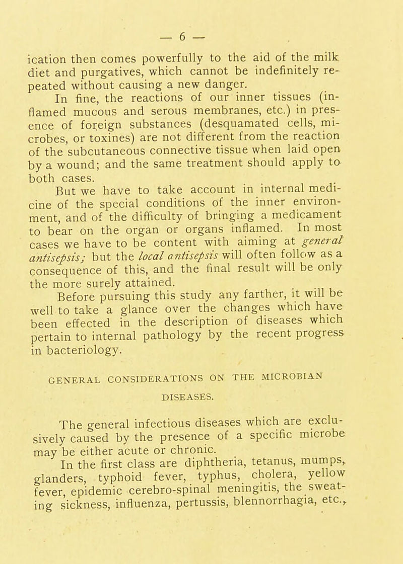 ication then comes powerfully to the aid of the milk diet and purgatives, which cannot be indefinitely re- peated without causing a new danger. In fine, the reactions of our inner tissues (in- flamed mucous and serous membranes, etc.) in pres- ence of foreign substances (desquamated cells, mi- crobes, or toxines) are not different from the reaction of the subcutaneous connective tissue when laid open by a wound; and the same treatment should apply ta both cases. But we have to take account in internal medi- cine of the special conditions of the inner environ- ment, and of the difficulty of bringing a medicament to bear on the organ or organs inflamed. In most cases we have to be content with aiming at general antisepsis; but the local antisepsis will often follow as a consequence of this, and the final result will be only the more surely attained. Before pursuing this study any farther, it will be well to take a glance over the changes which have been effected in the description of diseases which pertain to internal pathology by the recent progress in bacteriology. GENERAL CONSIDERATIONS ON THE MICROBIAN DISEASES. The general infectious diseases which are exclu- sively caused by the presence of a specific microbe may be either acute or chronic. In the first class are diphtheria, tetanus, mumps, glanders, typhoid fever, typhus, cholera, yellow fever, epidemic cerebro-spinal meningitis, the sweat- ing sickness, influenza, pertussis, blennorrhagia, etc..