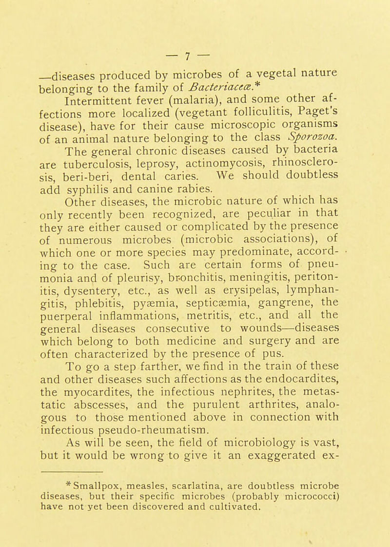 —diseases produced by microbes of a vegetal nature belonging to the family of BacteriacecB* Intermittent fever (malaria), and some other af- fections more localized (vegetant folliculitis, Paget's disease), have for their cause microscopic organisms of an animal nature belonging to the class Sporozoa. The general chronic diseases caused by bacteria are tuberculosis, leprosy, actinomycosis, rhinosclero- sis, beri-beri, dental caries. We should doubtless add syphilis and canine rabies. Other diseases, the microbic nature of which has only recently been recognized, are peculiar in that they are either caused or complicated by the presence of numerous microbes (microbic associations), of which one or more species may predominate, accord- ing to the case. Such are certain forms of pneu- monia and of pleurisy, br-onchitis, meningitis, periton- itis, dysentery, etc., as well as erysipelas, lymphan- gitis, phlebitis, pytemia, septicaemia, gangrene, the puerperal inflammations, metritis, etc., and all the general diseases consecutive to wounds—diseases which belong to both medicine and surgery and are often characterized by the presence of pus. To go a step farther, we find in the train of these and other diseases such affections as the endocardites, the myocardites, the infectious nephrites, the metas- tatic abscesses, and the purulent arthrites, analo- gous to those mentioned above in connection with infectious pseudo-rheumatism. As will be seen, the field of microbiology is vast, but it would be wrong to give it an exaggerated ex- * Smallpox, measles, scarlatina, are doubtless microbe diseases, but their specific microbes (probably micrococci) have not yet been discovered and cultivated.