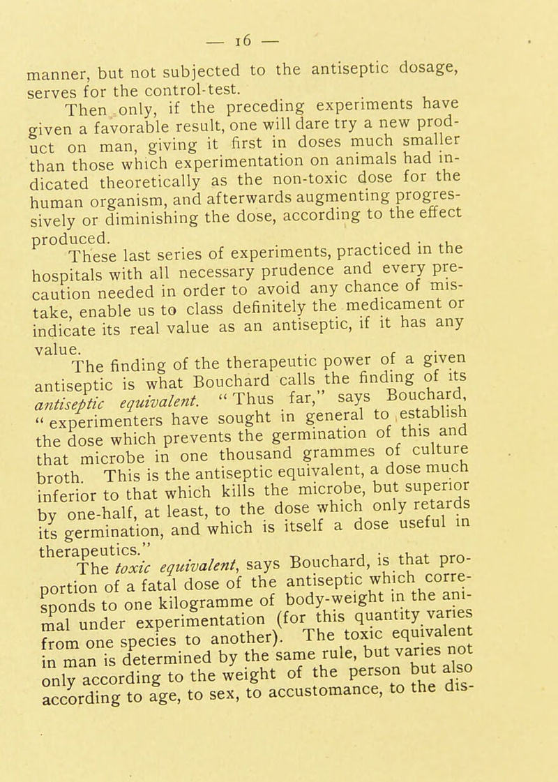 manner, but not subjected to the antiseptic dosage, serves for the control-test. Then only, if the preceding experiments have given a favorable result, one will dare try a new prod- uct on man, giving it first in doses much smaller than those which experimentation on animals had in- dicated theoretically as the non-toxic dose for the human organism, and afterwards augmenting progres- sively or diminishing the dose, according to the effect ^'^^^These last series of experiments, practiced in the hospitals with all necessary prudence and every pre- caution needed in order to avoid any chance of mis- take enable us to class definitely the medicament or indicate its real value as an antiseptic, if it has any value. r The finding of the therapeutic power of a given antiseptic is what Bouchard calls the finding of its antiseptic equivalent.  Thus far, says Boucha d experimenters have sought in general to establish the dose which prevents the germination of this and that microbe in one thousand grammes of culture broth This is the antiseptic equivalent, a dose much inferior to that which kills the microbe, but superior by one-half, at least, to the dose which only retards its germination, and which is itself a dose useful in therapeutics._^ says Bouchard, is that pro- nortion of a fatal dose of the antiseptic which corre- sDonds to one kilogramme of body-weight in the ani- r^al under experimentation (for this quantity vanes fl one specL to another). The toxic equivalen in man is determined by the same rule, but vanes not oniraccording to the weight of the Pe-o b^^^ also according to age, to sex, to accustomance, to the dis