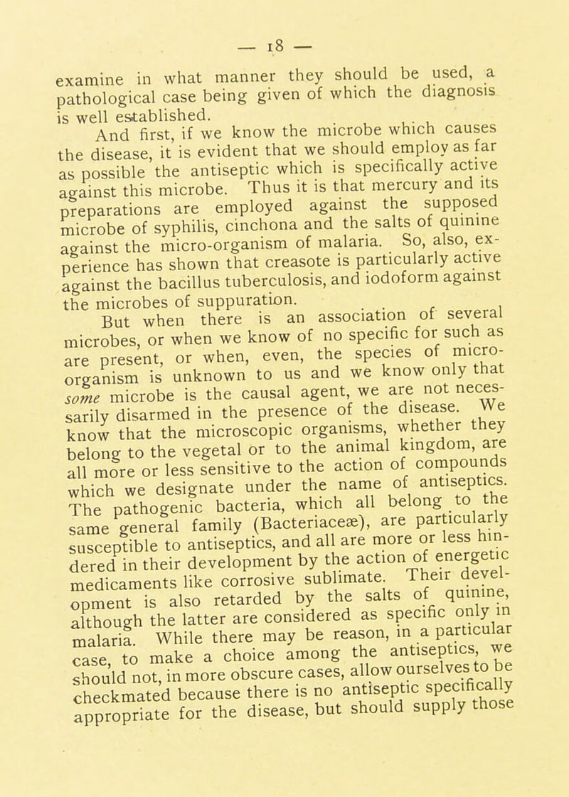 examine in wlmt manner they should be used, a pathological case being given of which the diagnosis is well established. . And first, if we know the microbe which causes the disease it is evident that we should employ as far as possible the antiseptic which is specifically active against this microbe. Thus it is that mercury and its preparations are employed against the supposed microbe of syphilis, cinchona and the salts of quinine against the micro-organism of malaria. So, also, ex- perience has shown that creasote is particularly active against the bacillus tuberculosis, and iodoform against the microbes of suppuration. ... , But when there is an association of several microbes, or when we know of no specific for such as are present, or when, even, the species of micro- oreanism is unknown to us and we know only that some microbe is the causal agent we are not neces- sarily disarmed in the presence of the disease. We know that the microscopic organisms, whether they belong to the vegetal or to the animal kmgdom, are all more or less sensitive to the action of compounds which we designate under the name o^^ antiseptics^ The pathogenic bacteria, which all belong to the same general family (Bacteriace^), are par icularly suSepf ible to antiseptics, and all are more or less hin- dered'in their development by the act-n of energetic medicaments like corrosive sublimate Their devel- opment is also retarded by the salts of quinine although the latter are considered as specific only in malarif. While there may be reason, in a particular ^ase to make a choice among the antiseptics we should not, in more obscure cases, allow ourselves to be checkmated because there is f ^^^,^^^7,^^^,^ ,ho^ appropriate for the disease, but should supply those