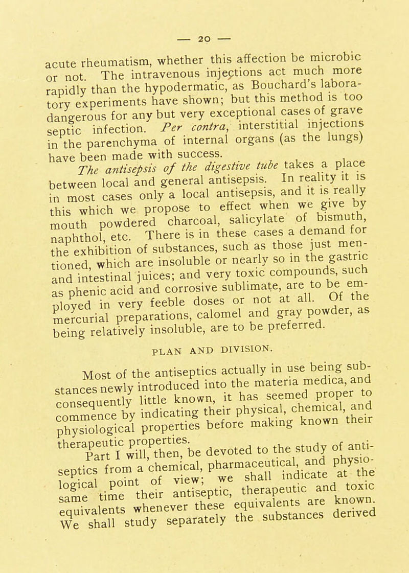 acute rheumatism, whether this affection be microbic or not The intravenous injections act much more rapidly than the hypodermatic, as Bouchard's labora- tory experiments have shown; but this method is too dangerous for any but very exceptional cases of grave septic infection. Per contra, interstitial injections in the parenchyma of internal organs (as the lungs) have been made with success. The antisepsis of the digestive tube takes a place between local and general antisepsis. I^/^f. ^^^1,1^ m most cases only a local antisepsis and it is really this which we propose to effect when we give by mouth powdered charcoal, salicylate of bismuth naphthol etc. There is in these cases a demand for the exhibition of substances, such as those just men- tioned which are insoluble or nearly so in the gastric and in eltinal juices; and very toxic compounds, such pherfic acid and corrosive sublimate, are to be em^ nloved in very feeble doses or not at all. Of the Ccurill preparations, calomel and gray powder, as SSng relatively insoluble, are to be preferred. PLAN AND DIVISION. Most of the antiseptics actually in use being sub- *%Part'i^'ni'hen.%e devoted to the st.dy of a„«- logical po.nt of v.ew. and to.,c