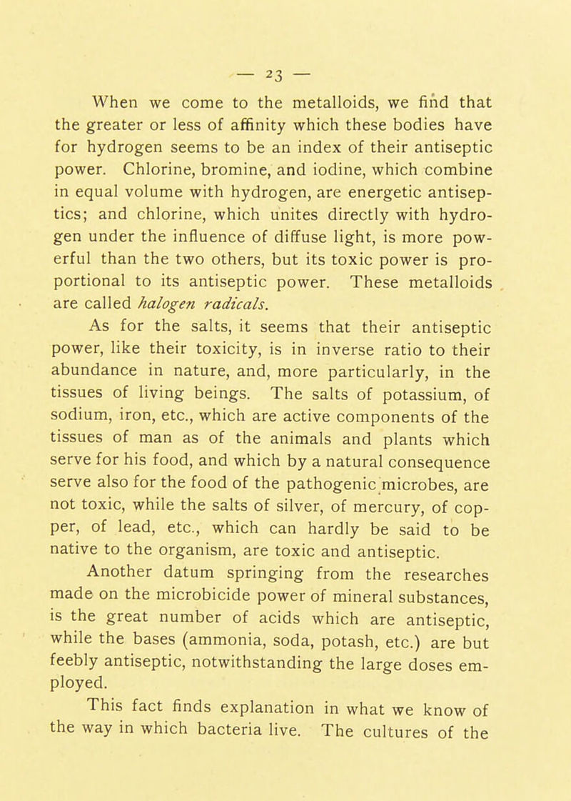 When we come to the metalloids, we find that the greater or less of affinity which these bodies have for hydrogen seems to be an index of their antiseptic power. Chlorine, bromine, and iodine, which combine in equal volume with hydrogen, are energetic antisep- tics; and chlorine, which unites directly with hydro- gen under the influence of diffuse light, is more pow- erful than the two others, but its toxic power is pro- portional to its antiseptic power. These metalloids are called halogen radicals. As for the salts, it seems that their antiseptic power, like their toxicity, is in inverse ratio to their abundance in nature, and, more particularly, in the tissues of living beings. The salts of potassium, of sodium, iron, etc., which are active components of the tissues of man as of the animals and plants which serve for his food, and which by a natural consequence serve also for the food of the pathogenic microbes, are not toxic, while the salts of silver, of mercury, of cop- per, of lead, etc., which can hardly be said to be native to the organism, are toxic and antiseptic. Another datum springing from the researches made on the microbicide power of mineral substances, is the great number of acids which are antiseptic, while the bases (ammonia, soda, potash, etc.) are but feebly antiseptic, notwithstanding the large doses em- ployed. This fact finds explanation in what we know of the way in which bacteria live. The cultures of the